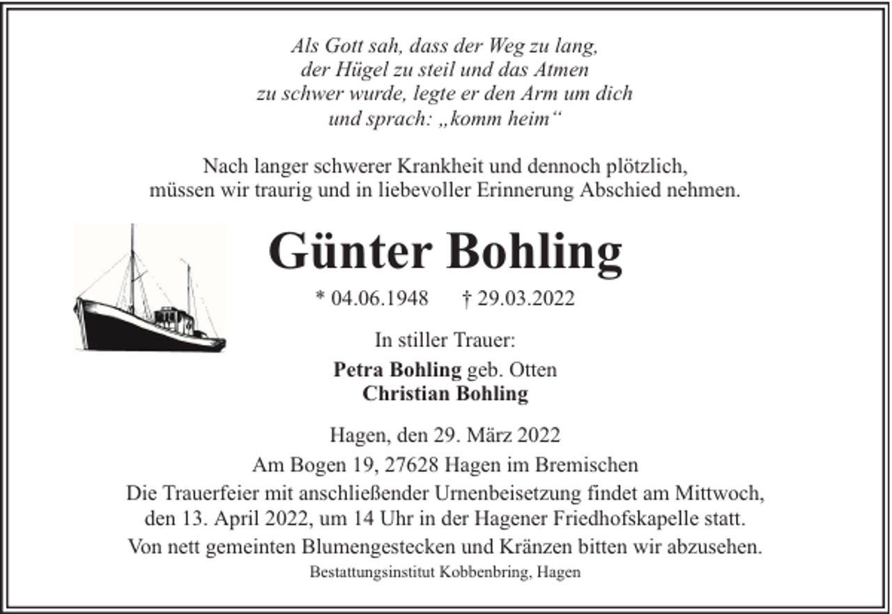 <p>Als Gott sah, dass der Weg zu lang,<br />der Hügel zu steil und das Atmen<br />zu schwer wurde, legte er den Arm um dich<br />und sprach: „komm heim“<br />Nach langer schwerer Krankheit und dennoch plötzlich,<br />müssen wir traurig und in liebevoller Erinnerung Abschied nehmen.</p><p>Günter Bohling<br />* 04.06.1948</p><p>† 29.03.2022</p><p>In stiller Trauer:<br />Petra Bohling geb. Otten<br />Christian Bohling<br />Hagen, den 29. März 2022<br />Am Bogen 19, 27628 Hagen im Bremischen<br />Die Trauerfeier mit anschließender Urnenbeisetzung findet am Mittwoch,<br />den 13. April 2022, um 14 Uhr in der Hagener Friedhofskapelle statt.<br />Von nett gemeinten Blumengestecken und Kränzen bitten wir abzusehen.<br />Bestattungsinstitut Kobbenbring, Hagen</p>