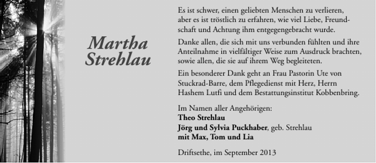 <p>Martha<br />Strehlau</p><p>Es ist schwer, einen geliebten Menschen zu verlieren,<br />aber es ist tröstlich zu erfahren, wie viel Liebe, Freundschaft und Achtung ihm entgegengebracht wurde.<br />Danke allen, die sich mit uns verbunden fühlten und ihre<br />Anteilnahme in vielfältiger Weise zum Ausdruck brachten,<br />sowie allen, die sie auf ihrem Weg begleiteten.<br />Ein besonderer Dank geht an Frau Pastorin Ute von<br />Stuckrad-Barre, dem Pflegedienst mit Herz, Herrn<br />Hashem Lutfi und dem Bestattungsinstitut Kobbenbring.<br />Im Namen aller Angehörigen:<br />Theo Strehlau<br />Jörg und Sylvia Puckhaber, geb. Strehlau<br />mit Max, Tom und Lia<br />Driftsethe, im September 2013</p>
