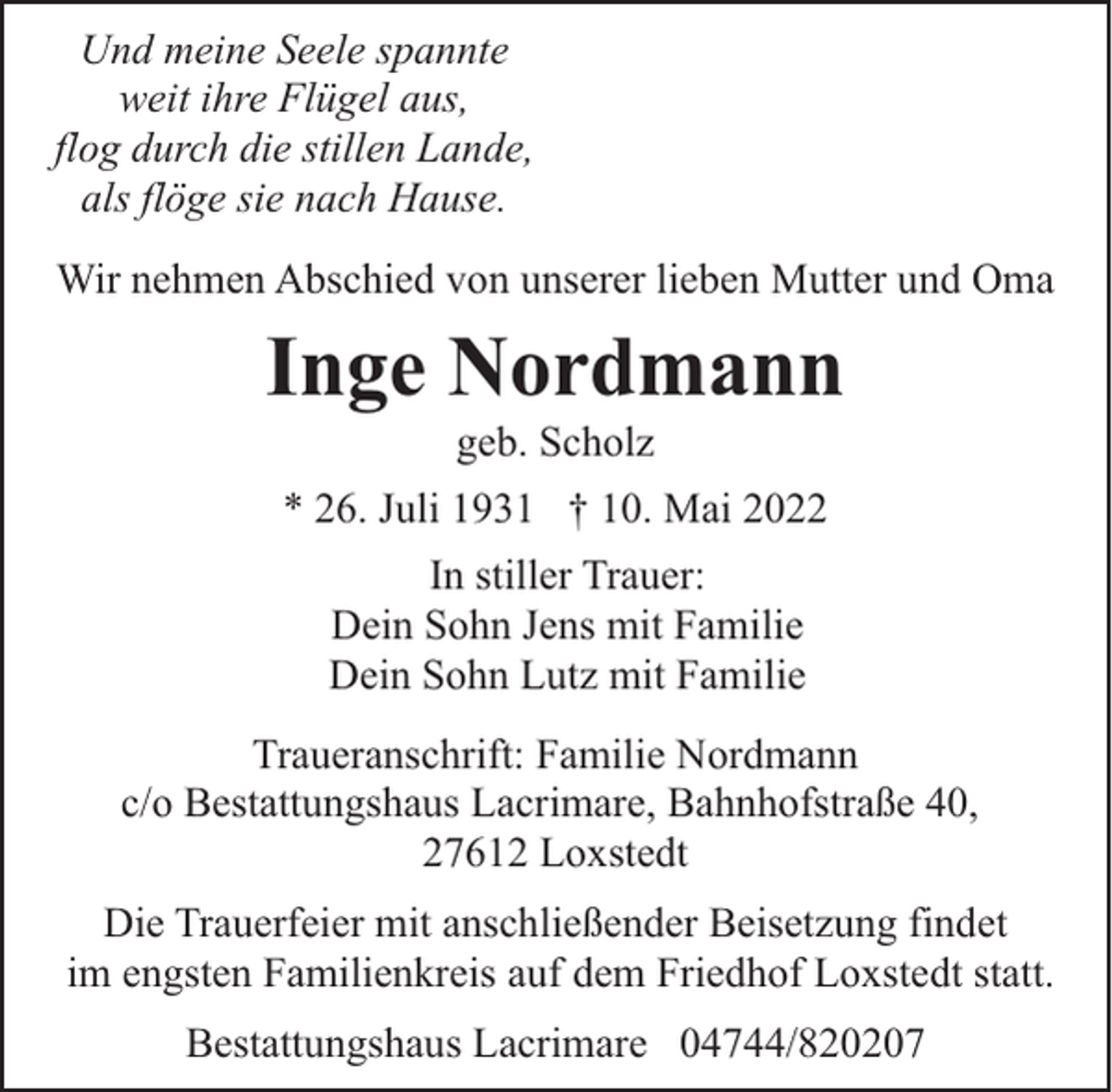 <p>Und meine Seele spannte<br />weit ihre Flügel aus,<br />flog durch die stillen Lande,<br />als flöge sie nach Hause.<br />Wir nehmen Abschied von unserer lieben Mutter und Oma</p><p>Inge Nordmann<br />geb. Scholz</p><p>* 26. Juli 1931 † 10. Mai 2022<br />In stiller Trauer:<br />Dein Sohn Jens mit Familie<br />Dein Sohn Lutz mit Familie<br />Traueranschrift: Familie Nordmann<br />c/o Bestattungshaus Lacrimare, Bahnhofstraße 40,<br />27612 Loxstedt<br />Die Trauerfeier mit anschließender Beisetzung findet<br />im engsten Familienkreis auf dem Friedhof Loxstedt statt.<br />Bestattungshaus Lacrimare 04744/820207</p>