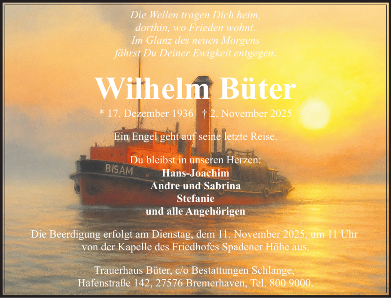 <p>Die Wellen tragen Dich heim,<br />dorthin, wo Frieden wohnt.<br />Im Glanz des neuen Morgens<br />fährst Du Deiner Ewigkeit entgegen.</p><p>Wilhelm Büter<br />* 17. Dezember 1936 † 2. November 2025<br />Ein Engel geht auf seine letzte Reise.<br />Du bleibst in unseren Herzen:<br />Hans-Joachim<br />Andre und Sabrina<br />Stefanie<br />und alle Angehörigen<br />Die Beerdigung erfolgt am Dienstag, dem 11. November 2025, um 11 Uhr<br />von der Kapelle des Friedhofes Spadener Höhe aus.<br />Trauerhaus Büter, c/o Bestattungen Schlange,<br />Hafenstraße 142, 27576 Bremerhaven, Tel. 800 9000.</p>