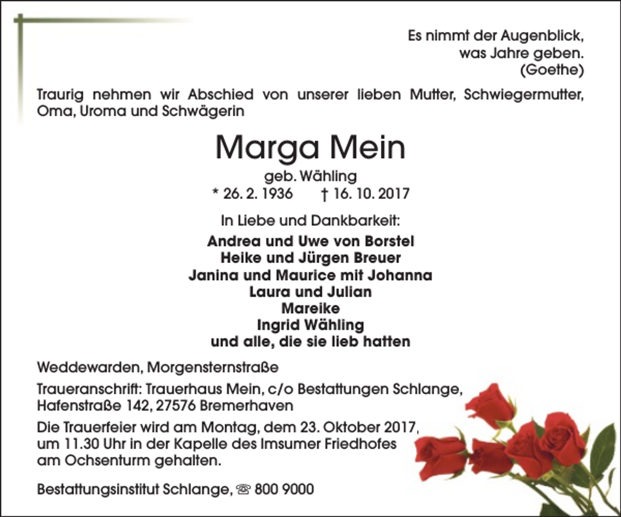 <p>Es nimmt der Augenblick,<br />was Jahre geben.<br />(Goethe)<br />Traurig nehmen wir Abschied von unserer lieben Mutter, Schwiegermutter,<br />Oma, Uroma und Schwägerin</p><p>Marga Mein</p><p>geb. Wähling<br />* 26. 2. 1936<br />† 16. 10. 2017<br />In Liebe und Dankbarkeit:<br />Andrea und Uwe von Borstel<br />Heike und Jürgen Breuer<br />Janina und Maurice mit Johanna<br />Laura und Julian<br />Mareike<br />Ingrid Wähling<br />und alle, die sie lieb hatten<br />Weddewarden, Morgensternstraße<br />Traueranschrift: Trauerhaus Mein, c/o Bestattungen Schlange,<br />Hafenstraße 142, 27576 Bremerhaven<br />Die Trauerfeier wird am Montag, dem 23. Oktober 2017,<br />um 11.30 Uhr in der Kapelle des Imsumer Friedhofes<br />am Ochsenturm gehalten.<br />Bestattungsinstitut Schlange, s 800 9000</p>