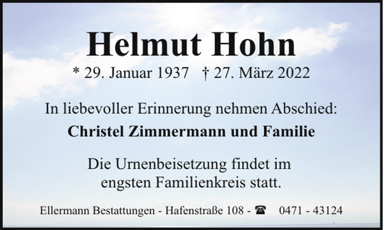 <p>Helmut Hohn</p><p>* 29. Januar 1937 † 27. März 2022<br />In liebevoller Erinnerung nehmen Abschied:<br />Christel Zimmermann und Familie<br />Die Urnenbeisetzung findet im<br />engsten Familienkreis statt.<br />Ellermann Bestattungen - Hafenstraße 108 - (</p><p>0471 - 43124</p>