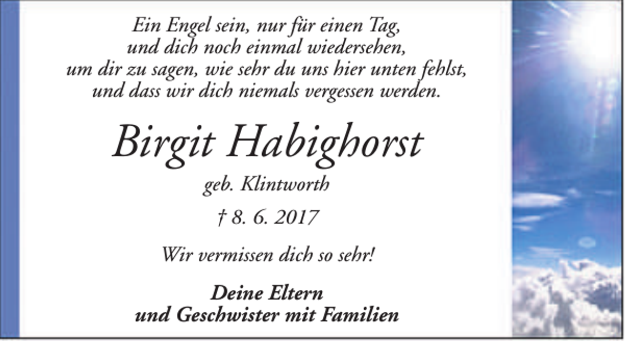 <p>Ein Engel sein, nur für einen Tag,<br />und dich noch einmal wiedersehen,<br />um dir zu sagen, wie sehr du uns hier unten fehlst,<br />und dass wir dich niemals vergessen werden.</p><p>Birgit Habighorst<br />geb. Klintworth<br />† 8. 6. 2017<br />Wir vermissen dich so sehr!<br />Deine Eltern<br />und Geschwister mit Familien</p>