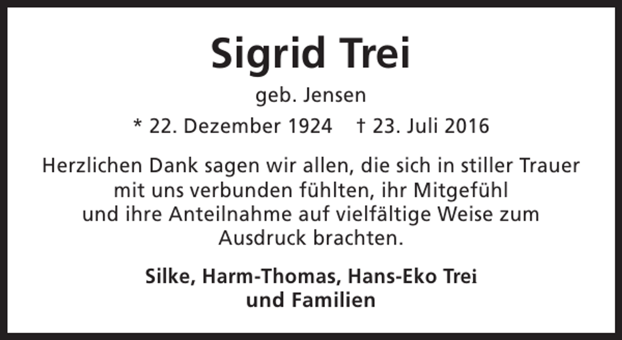 <p>Sigrid Trei</p><p>geb. Jensen<br />* 22. Dezember 1924 † 23. Juli 2016<br />Herzlichen Dank sagen wir allen, die sich in stiller Trauer<br />mit uns verbunden fühlten, ihr Mitgefühl<br />und ihre Anteilnahme auf vielfältige Weise zum<br />Ausdruck brachten.<br />Silke, Harm-Thomas, Hans-Eko Trei<br />und Familien</p>