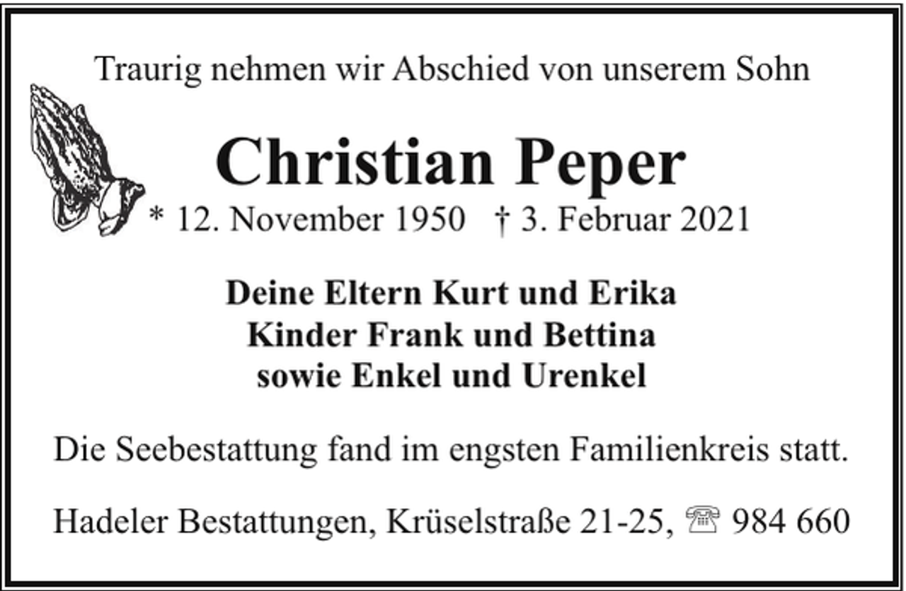 <p>Traurig nehmen wir Abschied von unserem Sohn</p><p>Christian Peper</p><p>* 12. November 1950 † 3. Februar 2021<br />Deine Eltern Kurt und Erika<br />Kinder Frank und Bettina<br />sowie Enkel und Urenkel<br />Die Seebestattung fand im engsten Familienkreis statt.<br />Hadeler Bestattungen, Krüselstraße 21-25, ' 984 660</p>