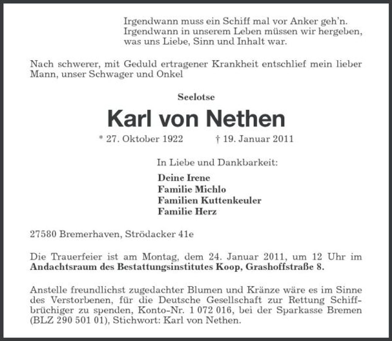 <p>Irgendwann muss ein Schiff mal vor Anker geh’n.<br />Irgendwann in unserem Leben müssen wir hergeben,<br />was uns Liebe, Sinn und Inhalt war.<br />Nach schwerer, mit Geduld ertragener Krankheit entschlief mein lieber Mann, unser Schwager und Onkel<br />Seelotse<br />Karl von Nethen<br />* 27. Oktober 1922 † 19. Januar 2011<br />In Liebe und Dankbarkeit:<br />Deine Irene<br />Familie Michlo<br />Familien Kuttenkeuler<br />Familie Herz<br />27580 Bremerhaven, Strödacker 41e<br />Die Trauerfeier ist am Montag, dem 24. Januar 2011, um 12 Uhr im<br />Andachtsraum des Bestattungsinstitutes Koop, Grashoffstraße 8.<br />Anstelle freundlichst zugedachter Blumen und Kränze wäre es im Sinne des Verstorbenen, für die Deutsche Gesellschaft zur Rettung Schiffbrüchiger zu spenden, Konto-Nr. 1 072 016, bei der Sparkasse Bremen (BLZ 290 501 01), Stichwort: Karl von Nethen.</p>