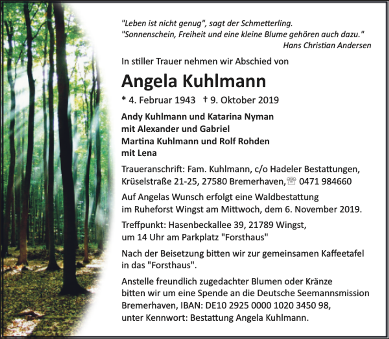 <p>"Leben ist nicht genug", sagt der Schme�erling.<br />"Sonnenschein, Freiheit und eine kleine Blume gehören auch dazu."<br />Hans Chris�an Andersen</p><p>In s�ller Trauer nehmen wir Abschied von</p><p>Angela Kuhlmann</p><p>* 4. Februar 1943 † 9. Oktober 2019</p><p>Andy Kuhlmann und Katarina Nyman<br />mit Alexander und Gabriel<br />Mar�na Kuhlmann und Rolf Rohden<br />mit Lena<br />Traueranschri�: Fam. Kuhlmann, c/o Hadeler Besta�ungen,<br />Krüselstraße 21­25, 27580 Bremerhaven,' 0471 984660<br />Auf Angelas Wunsch erfolgt eine Waldbesta�ung<br />im Ruheforst Wingst am Mi�woch, dem 6. November 2019.<br />Treﬀpunkt: Hasenbeckallee 39, 21789 Wingst,<br />um 14 Uhr am Parkplatz "Forsthaus"<br />Nach der Beisetzung bi�en wir zur gemeinsamen Kaﬀeetafel<br />in das "Forsthaus".<br />Anstelle freundlich zugedachter Blumen oder Kränze<br />bi�en wir um eine Spende an die Deutsche Seemannsmission<br />Bremerhaven, IBAN: DE10 2925 0000 1020 3450 98,<br />unter Kennwort: Besta�ung Angela Kuhlmann.</p>