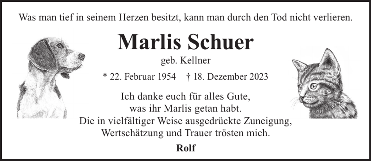 <p>Was man tief in seinem Herzen besitzt, kann man durch den Tod nicht verlieren.</p><p>Marlis Schuer<br />geb. Kellner</p><p>* 22. Februar 1954 † 18. Dezember 2023</p><p>Ich danke euch für alles Gute,<br />was ihr Marlis getan habt.<br />Die in vielfältiger Weise ausgedrückte Zuneigung,<br />Wertschätzung und Trauer trösten mich.<br />Rolf</p>