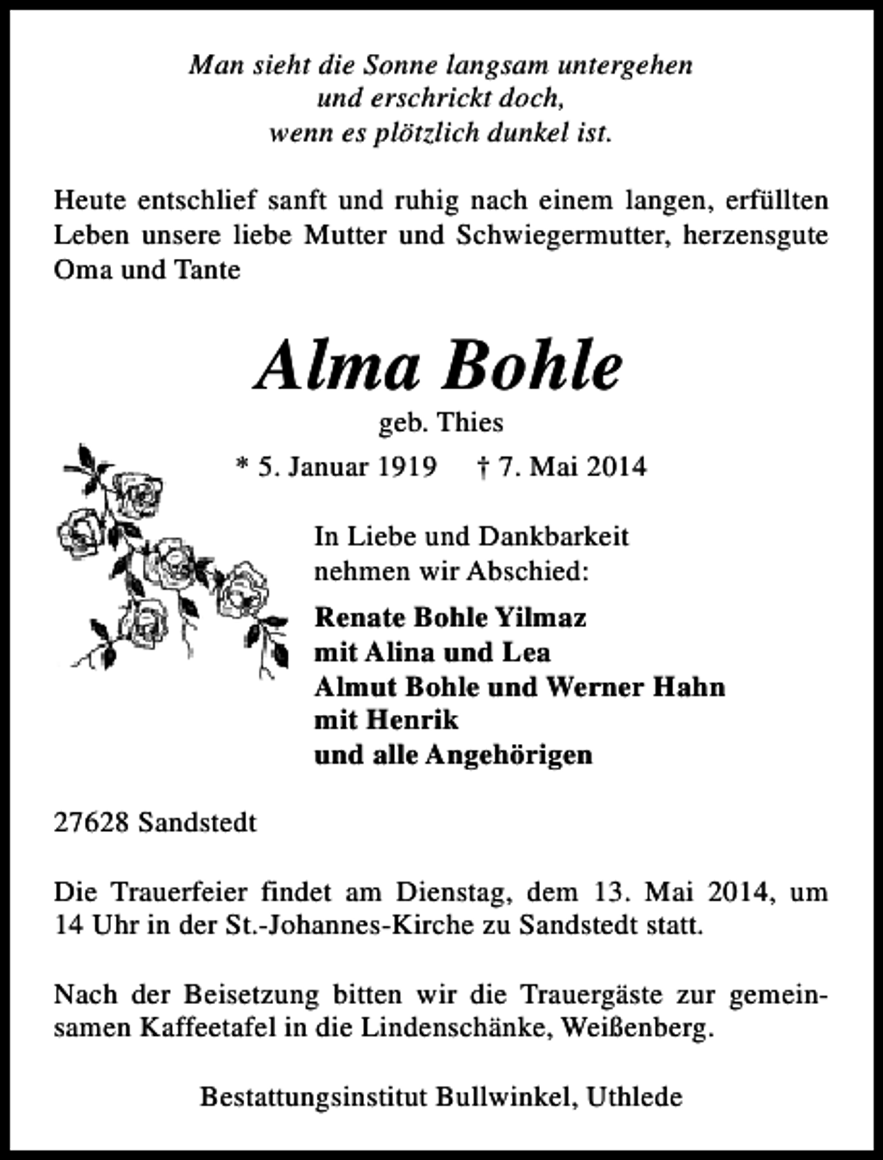 <p>Man sieht die Sonne langsam untergehen<br />und erschrickt doch,<br />wenn es plötzlich dunkel ist.<br />Heute entschlief sanft und ruhig nach einem langen, erfüllten<br />Leben unsere liebe Mutter und Schwiegermutter, herzensgute<br />Oma und Tante</p><p>Alma Bohle</p><p>geb. Thies<br />* 5. Januar 1919 † 7. Mai 2014<br />In Liebe und Dankbarkeit<br />nehmen wir Abschied:<br />Renate Bohle Yilmaz<br />mit Alina und Lea<br />Almut Bohle und Werner Hahn<br />mit Henrik<br />und alle Angehörigen<br />27628 Sandstedt<br />Die Trauerfeier findet am Dienstag, dem 13. Mai 2014, um<br />14 Uhr in der St.-Johannes-Kirche zu Sandstedt statt.<br />Nach der Beisetzung bitten wir die Trauergäste zur gemeinsamen Kaffeetafel in die Lindenschänke, Weißenberg.<br />Bestattungsinstitut Bullwinkel, Uthlede</p>