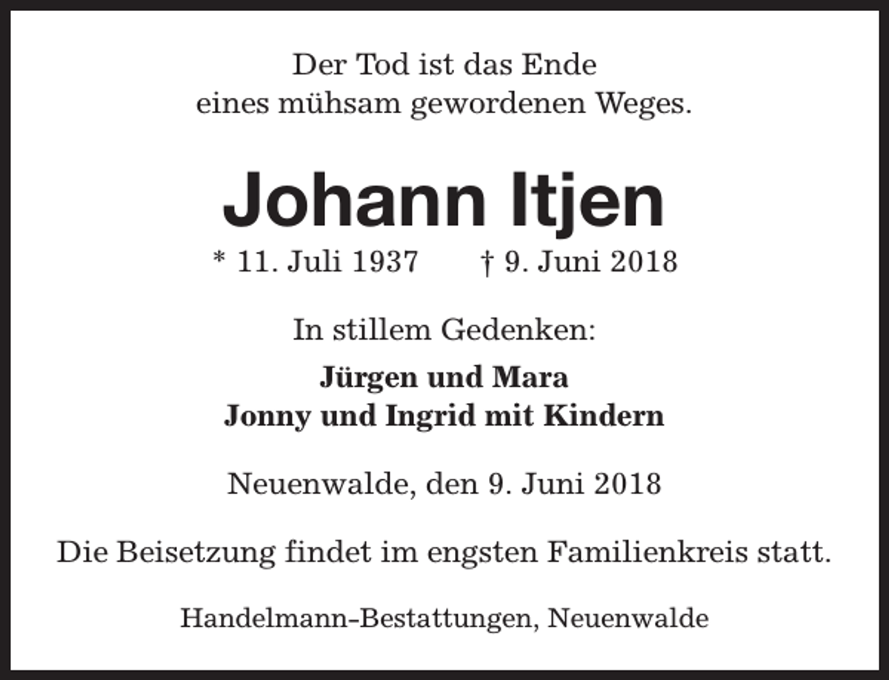 <p>Der Tod ist das Ende<br />eines mühsam gewordenen Weges.</p><p>Johann Itjen</p><p>* 11. Juli 1937</p><p>† 9. Juni 2018</p><p>In stillem Gedenken:<br />Jürgen und Mara<br />Jonny und Ingrid mit Kindern<br />Neuenwalde, den 9. Juni 2018<br />Die Beisetzung findet im engsten Familienkreis statt.<br />Handelmann-Bestattungen, Neuenwalde</p>