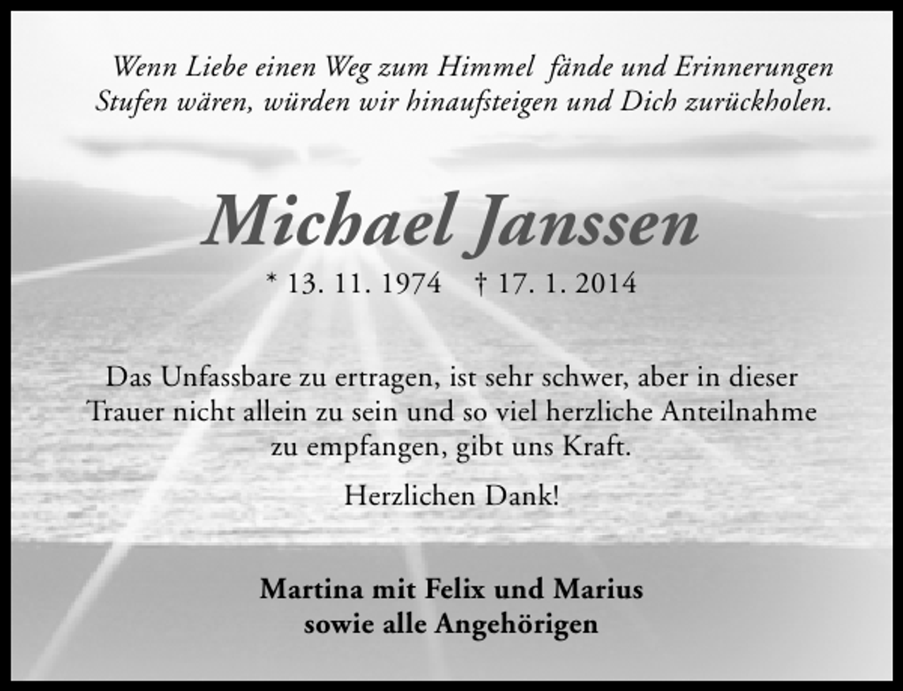 <p>Wenn Liebe einen Weg zum Himmel fände und Erinnerungen<br />Stufen wären, würden wir hinaufsteigen und Dich zurückholen.</p><p>Michael Janssen<br />* 13. 11. 1974</p><p>† 17. 1. 2014</p><p>Das Unfassbare zu ertragen, ist sehr schwer, aber in dieser<br />Trauer nicht allein zu sein und so viel herzliche Anteilnahme<br />zu empfangen, gibt uns Kraft.<br />Herzlichen Dank!<br />Martina mit Felix und Marius<br />sowie alle Angehörigen</p>