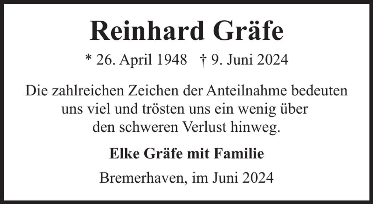 <p>Reinhard Gräfe</p><p>* 26. April 1948 † 9. Juni 2024<br />Die zahlreichen Zeichen der Anteilnahme bedeuten<br />uns viel und trösten uns ein wenig über<br />den schweren Verlust hinweg.<br />Elke Gräfe mit Familie<br />Bremerhaven, im Juni 2024</p>