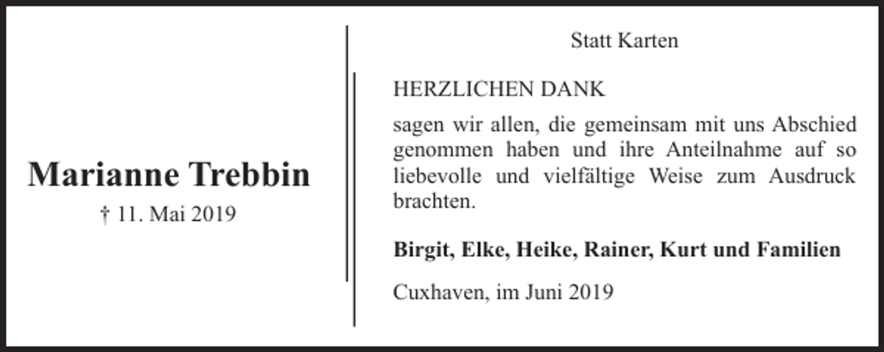 <p>Statt Karten<br />HERZLICHEN DANK</p><p>Marianne Trebbin<br />† 11. Mai 2019</p><p>sagen wir allen, die gemeinsam mit uns Abschied<br />genommen haben und ihre Anteilnahme auf so<br />liebevolle und vielfältige Weise zum Ausdruck<br />brachten.<br />Birgit, Elke, Heike, Rainer, Kurt und Familien<br />Cuxhaven, im Juni 2019</p>