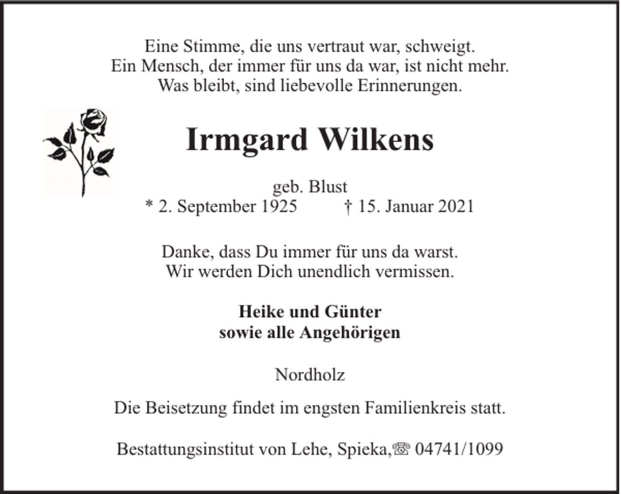 <p>Eine Stimme, die uns vertraut war, schweigt.<br />Ein Mensch, der immer für uns da war, ist nicht mehr.<br />Was bleibt, sind liebevolle Erinnerungen.</p><p>Irmgard Wilkens<br />geb. Blust<br />* 2. September 1925<br />† 15. Januar 2021<br />Danke, dass Du immer für uns da warst.<br />Wir werden Dich unendlich vermissen.<br />Heike und Günter<br />sowie alle Angehörigen<br />Nordholz<br />Die Beisetzung findet im engsten Familienkreis statt.<br />Bestattungsinstitut von Lehe, Spieka,</p><p>04741/1099</p>