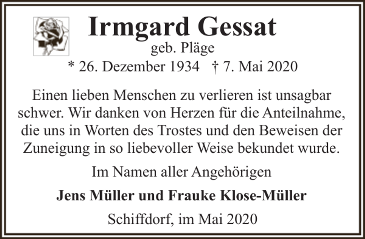 <p>Irmgard Gessat</p><p>geb. Pläge<br />* 26. Dezember 1934 † 7. Mai 2020<br />Einen lieben Menschen zu verlieren ist unsagbar<br />schwer. Wir danken von Herzen für die Anteilnahme,<br />die uns in Worten des Trostes und den Beweisen der<br />Zuneigung in so liebevoller Weise bekundet wurde.<br />Im Namen aller Angehörigen<br />Jens Müller und Frauke Klose-Müller<br />Schiffdorf, im Mai 2020</p>