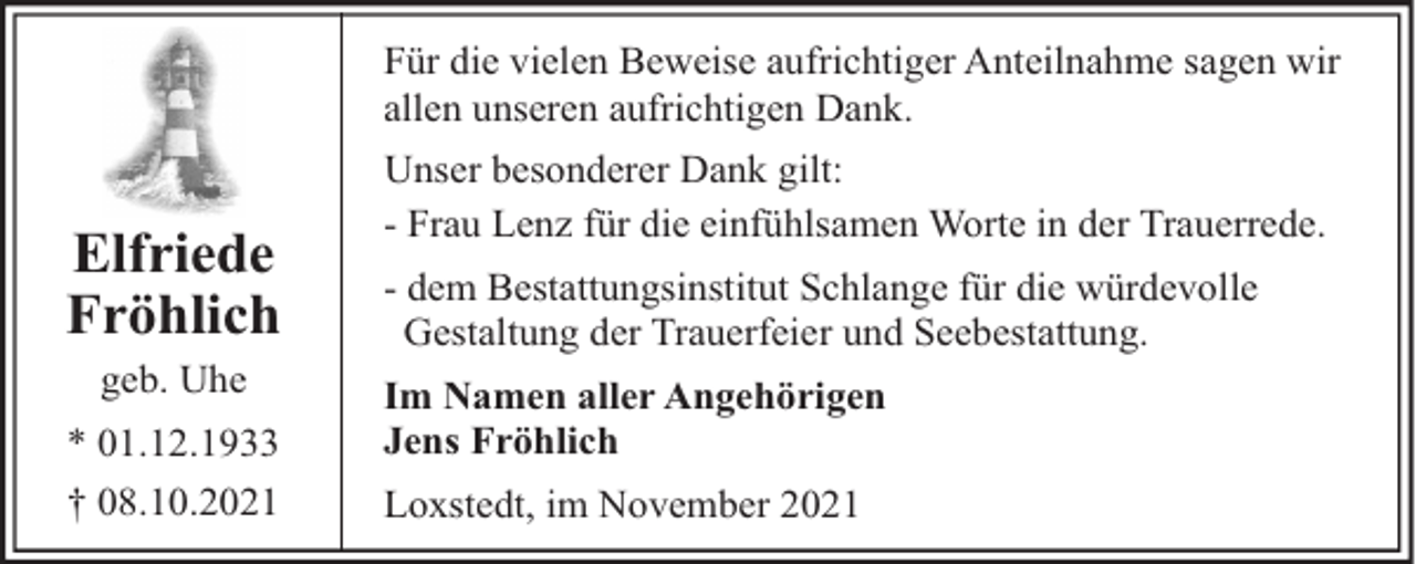 <p>Für die vielen Beweise aufrichtiger Anteilnahme sagen wir<br />allen unseren aufrichtigen Dank.</p><p>Elfriede<br />Fröhlich<br />geb. Uhe<br />* 01.12.1933<br />† 08.10.2021</p><p>Unser besonderer Dank gilt:<br />- Frau Lenz für die einfühlsamen Worte in der Trauerrede.<br />- dem Bestattungsinstitut Schlange für die würdevolle<br />Gestaltung der Trauerfeier und Seebestattung.<br />Im Namen aller Angehörigen<br />Jens Fröhlich<br />Loxstedt, im November 2021</p>