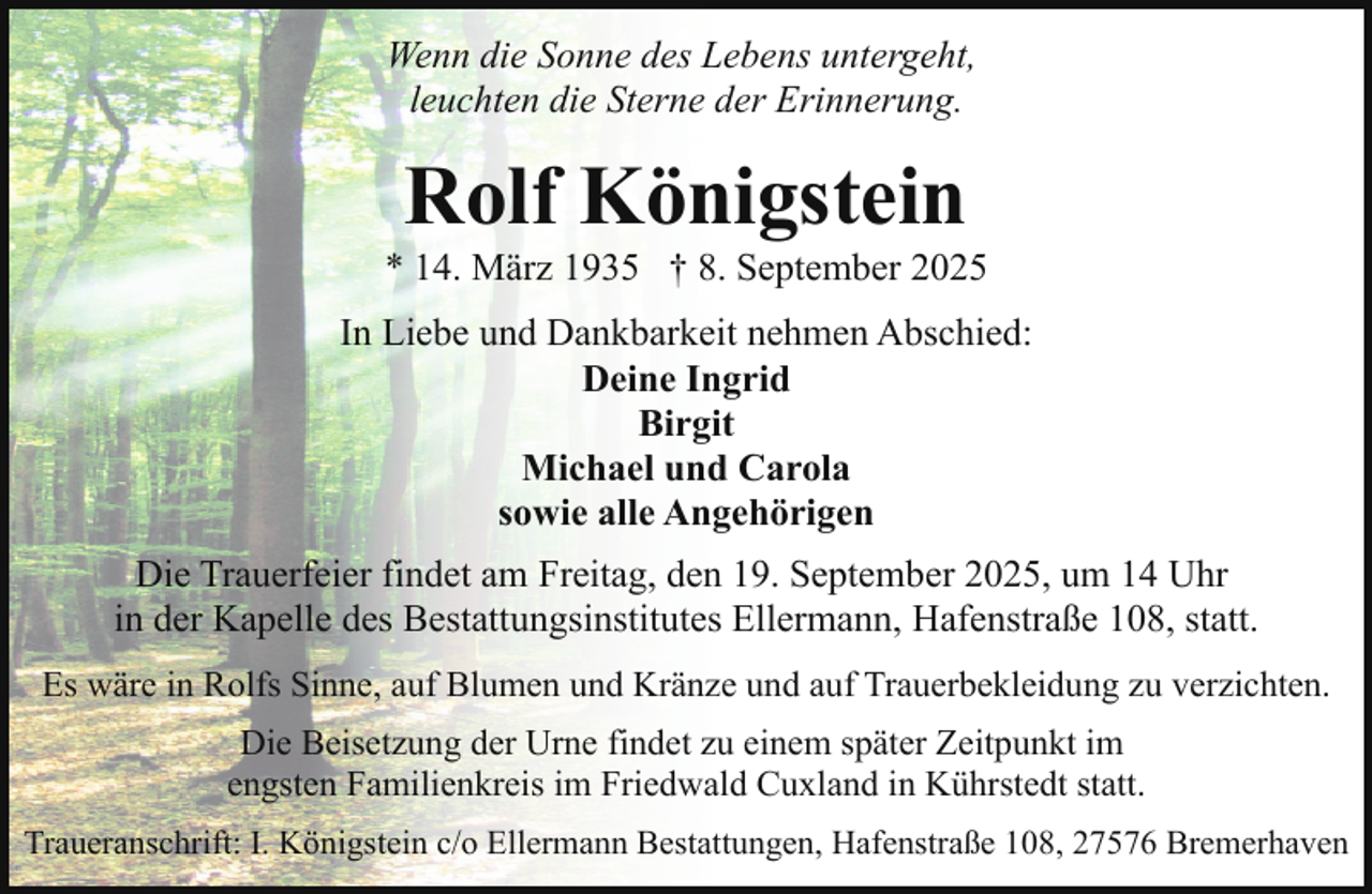 <p>Wenn die Sonne des Lebens untergeht,<br />leuchten die Sterne der Erinnerung.</p><p>Rolf Königstein</p><p>* 14. März 1935 † 8. September 2025<br />In Liebe und Dankbarkeit nehmen Abschied:<br />Deine Ingrid<br />Birgit<br />Michael und Carola<br />sowie alle Angehörigen<br />Die Trauerfeier findet am Freitag, den 19. September 2025, um 14 Uhr<br />in der Kapelle des Bestattungsinstitutes Ellermann, Hafenstraße 108, statt.<br />Es wäre in Rolfs Sinne, auf Blumen und Kränze und auf Trauerbekleidung zu verzichten.<br />Die Beisetzung der Urne findet zu einem später Zeitpunkt im<br />engsten Familienkreis im Friedwald Cuxland in Kührstedt statt.<br />Traueranschrift: I. Königstein c/o Ellermann Bestattungen, Hafenstraße 108, 27576 Bremerhaven</p>