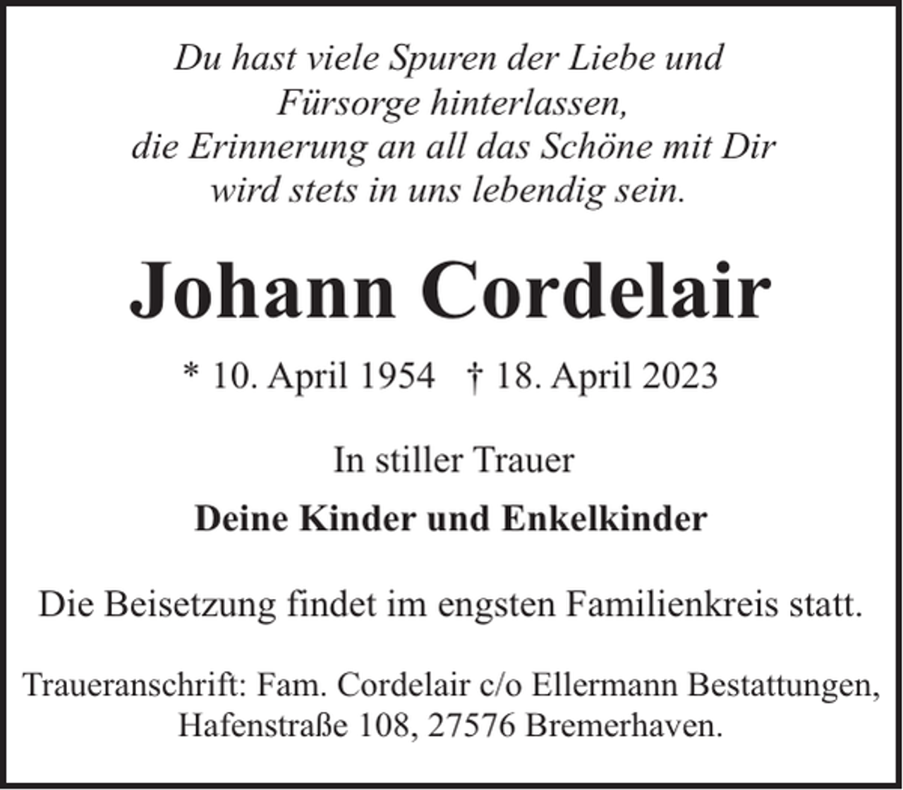<p>Du hast viele Spuren der Liebe und<br />Fürsorge hinterlassen,<br />die Erinnerung an all das Schöne mit Dir<br />wird stets in uns lebendig sein.</p><p>Johann Cordelair<br />* 10. April 1954 † 18. April 2023<br />In stiller Trauer<br />Deine Kinder und Enkelkinder<br />Die Beisetzung findet im engsten Familienkreis statt.<br />Traueranschrift: Fam. Cordelair c/o Ellermann Bestattungen,<br />Hafenstraße 108, 27576 Bremerhaven.</p>