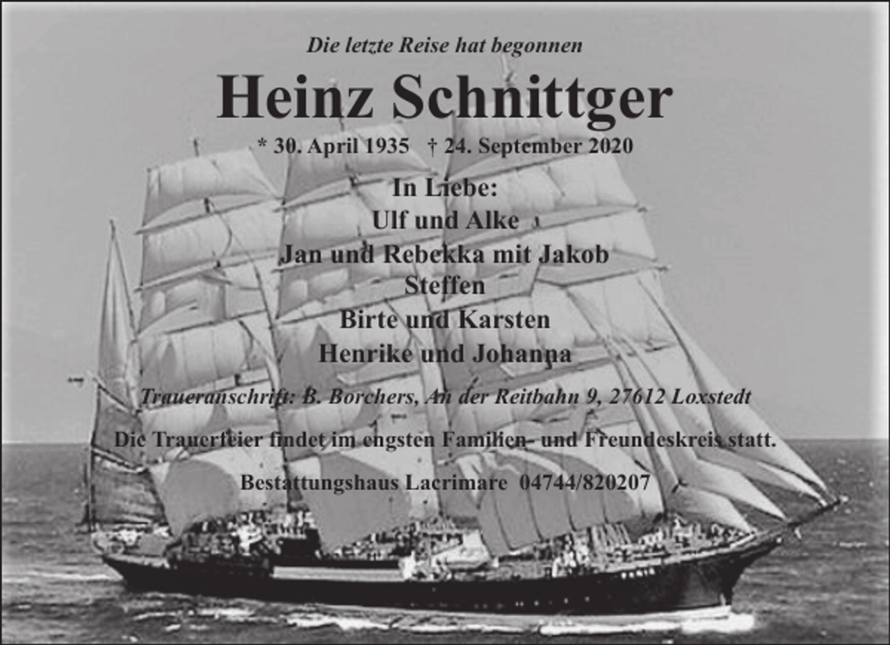 <p>Die letzte Reise hat begonnen</p>
<p>Heinz Schnittger<br />* 30. April 1935 † 24. September 2020</p>
<p>In Liebe:<br />Ulf und Alke<br />Jan und Rebekka mit Jakob<br />Steffen<br />Birte und Karsten<br />Henrike und Johanna<br />Traueranschrift: B. Borchers, An der Reitbahn 9, 27612 Loxstedt<br />Die Trauerfeier findet im engsten Familien- und Freundeskreis statt.<br />Bestattungshaus Lacrimare 04744/820207</p>