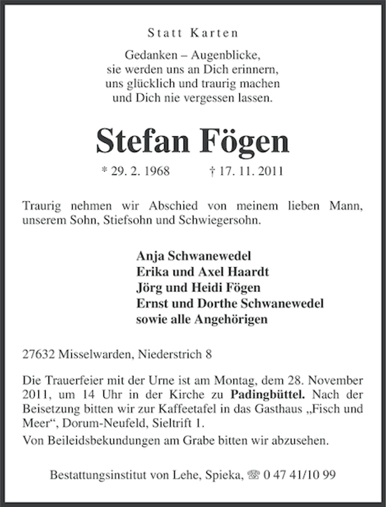 <p>Statt Karten<br />Gedanken – Augenblicke,<br />sie werden uns an Dich erinnern,<br />uns glücklich und traurig machen<br />und Dich nie vergessen lassen.</p>
<p>Stefan Fögen<br />* 29. 2. 1968</p>
<p>† 17. 11. 2011</p>
<p>Traurig nehmen wir Abschied von meinem lieben Mann,<br />unserem Sohn, Stiefsohn und Schwiegersohn.</p>
<p>Anja Schwanewedel<br />Erika und Axel Haardt<br />Jörg und Heidi Fögen<br />Ernst und Dorthe Schwanewedel<br />sowie alle Angehörigen<br />27632 Misselwarden, Niederstrich 8<br />Die Trauerfeier mit der Urne ist am Montag, dem 28. November<br />2011, um 14 Uhr in der Kirche zu Padingbüttel. Nach der<br />Beisetzung bitten wir zur Kaffeetafel in das Gasthaus „Fisch und<br />Meer“, Dorum-Neufeld, Sieltrift 1.<br />Von Beileidsbekundungen am Grabe bitten wir abzusehen.<br />Bestattungsinstitut von Lehe, Spieka, 0 47 41/10 99</p>