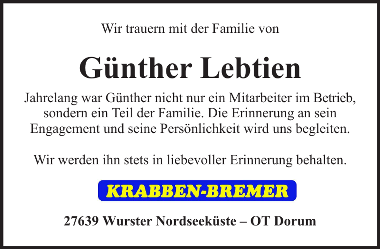<p>Wir trauern mit der Familie von</p><p>Günther Lebtien</p><p>Jahrelang war Günther nicht nur ein Mitarbeiter im Betrieb,<br />sondern ein Teil der Familie. Die Erinnerung an sein<br />Engagement und seine Persönlichkeit wird uns begleiten.<br />Wir werden ihn stets in liebevoller Erinnerung behalten.</p><p>27639 Wurster Nordseeküste – OT Dorum</p>