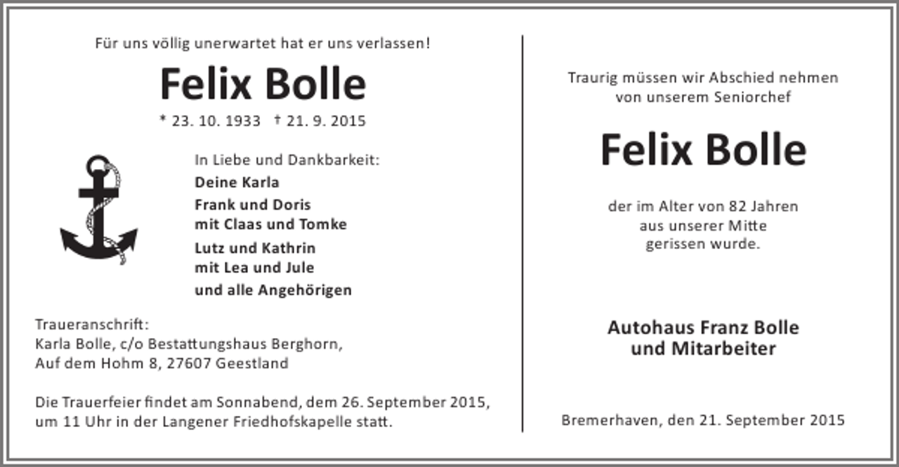 <p>Für uns völlig unerwartet hat er uns verlassen!</p><p>Felix Bolle<br />* 23. 10. 1933 † 21. 9. 2015</p><p>In Liebe und Dankbarkeit:<br />Deine Karla<br />Frank und Doris<br />mit Claas und Tomke<br />Lutz und Kathrin<br />mit Lea und Jule<br />und alle Angehörigen<br />Traueranschrift:<br />Karla Bolle, c/o Bestattungshaus Berghorn,<br />Auf dem Hohm 8, 27607 Geestland<br />Die Trauerfeier findet am Sonnabend, dem 26. September 2015,<br />um 11 Uhr in der Langener Friedhofskapelle statt.</p><p>Traurig müssen wir Abschied nehmen<br />von unserem Seniorchef</p><p>Felix Bolle<br />der im Alter von 82 Jahren<br />aus unserer Mitte<br />gerissen wurde.</p><p>Autohaus Franz Bolle<br />und Mitarbeiter<br />Bremerhaven, den 21. September 2015</p>