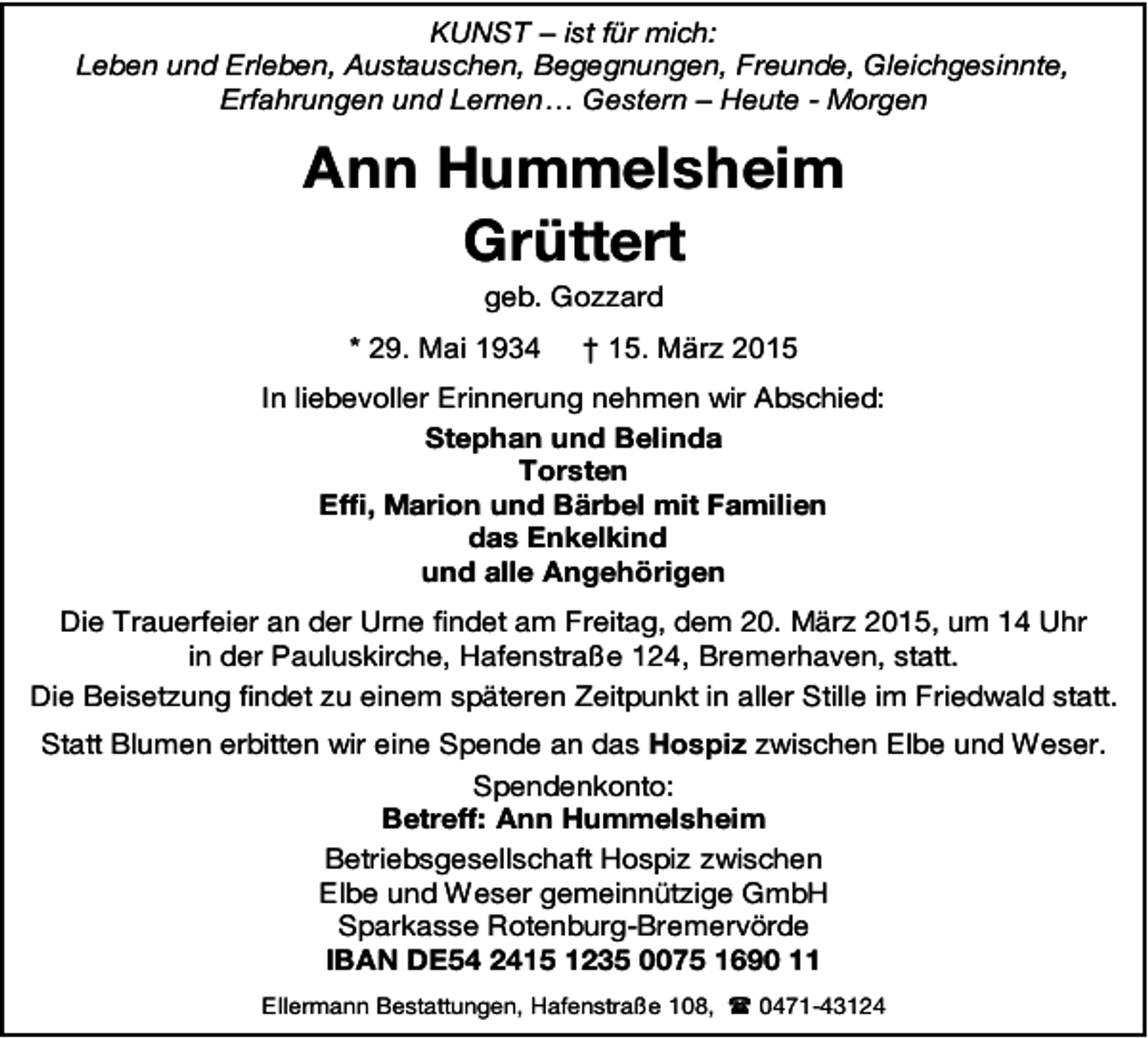 <p>KUNST – ist für mich:<br />Leben und Erleben, Austauschen, Begegnungen, Freunde, Gleichgesinnte,<br />Erfahrungen und Lernen… Gestern – Heute - Morgen</p><p>Ann Hummelsheim<br />Grüttert<br />geb. Gozzard</p><p>* 29. Mai 1934</p><p>† 15. März 2015</p><p>In liebevoller Erinnerung nehmen wir Abschied:<br />Stephan und Belinda<br />Torsten<br />Effi, Marion und Bärbel mit Familien<br />das Enkelkind<br />und alle Angehörigen<br />Die Trauerfeier an der Urne findet am Freitag, dem 20. März 2015, um 14 Uhr<br />in der Pauluskirche, Hafenstraße 124, Bremerhaven, statt.<br />Die Beisetzung findet zu einem späteren Zeitpunkt in aller Stille im Friedwald statt.<br />Statt Blumen erbitten wir eine Spende an das Hospiz zwischen Elbe und Weser.<br />Spendenkonto:<br />Betreff: Ann Hummelsheim<br />Betriebsgesellschaft Hospiz zwischen<br />Elbe und Weser gemeinnützige GmbH<br />Sparkasse Rotenburg-Bremervörde<br />IBAN DE54 2415 1235 0075 1690 11<br />Ellermann Bestattungen, Hafenstraße 108,  0471-43124</p>