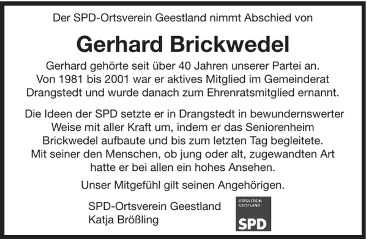 <p>Der SPD-Ortsverein Geestland nimmt Abschied von</p><p>Gerhard Brickwedel<br />Gerhard gehörte seit über 40 Jahren unserer Partei an.<br />Von 1981 bis 2001 war er aktives Mitglied im Gemeinderat<br />Drangstedt und wurde danach zum Ehrenratsmitglied ernannt.<br />Die Ideen der SPD setzte er in Drangstedt in bewundernswerter<br />Weise mit aller Kraft um, indem er das Seniorenheim<br />Brickwedel aufbaute und bis zum letzten Tag begleitete.<br />Mit seiner den Menschen, ob jung oder alt, zugewandten Art<br />hatte er bei allen ein hohes Ansehen.<br />Unser Mitgefühl gilt seinen Angehörigen.<br />SPD-Ortsverein Geestland<br />Katja Brößling</p>
