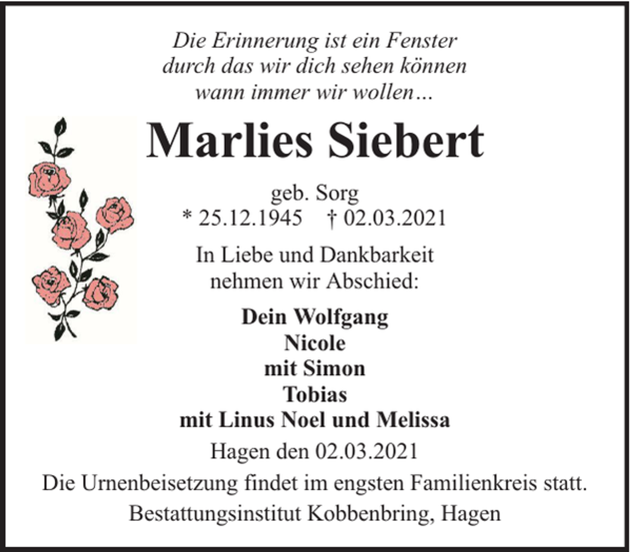 <p>Die Erinnerung ist ein Fenster<br />durch das wir dich sehen können<br />wann immer wir wollen…</p><p>Marlies Siebert<br />geb. Sorg<br />* 25.12.1945 † 02.03.2021<br />In Liebe und Dankbarkeit<br />nehmen wir Abschied:<br />Dein Wolfgang<br />Nicole<br />mit Simon<br />Tobias<br />mit Linus Noel und Melissa<br />Hagen den 02.03.2021<br />Die Urnenbeisetzung findet im engsten Familienkreis statt.<br />Bestattungsinstitut Kobbenbring, Hagen</p>