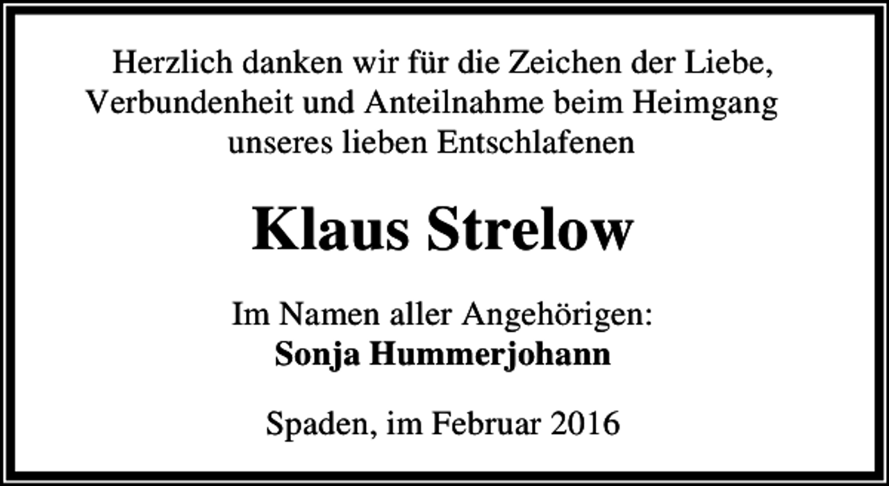 <p>Herzlich danken wir für die Zeichen der Liebe,<br />Verbundenheit und Anteilnahme beim Heimgang<br />unseres lieben Entschlafenen</p><p>Klaus Strelow<br />Im Namen aller Angehörigen:<br />Sonja Hummerjohann<br />Spaden, im Februar 2016</p>