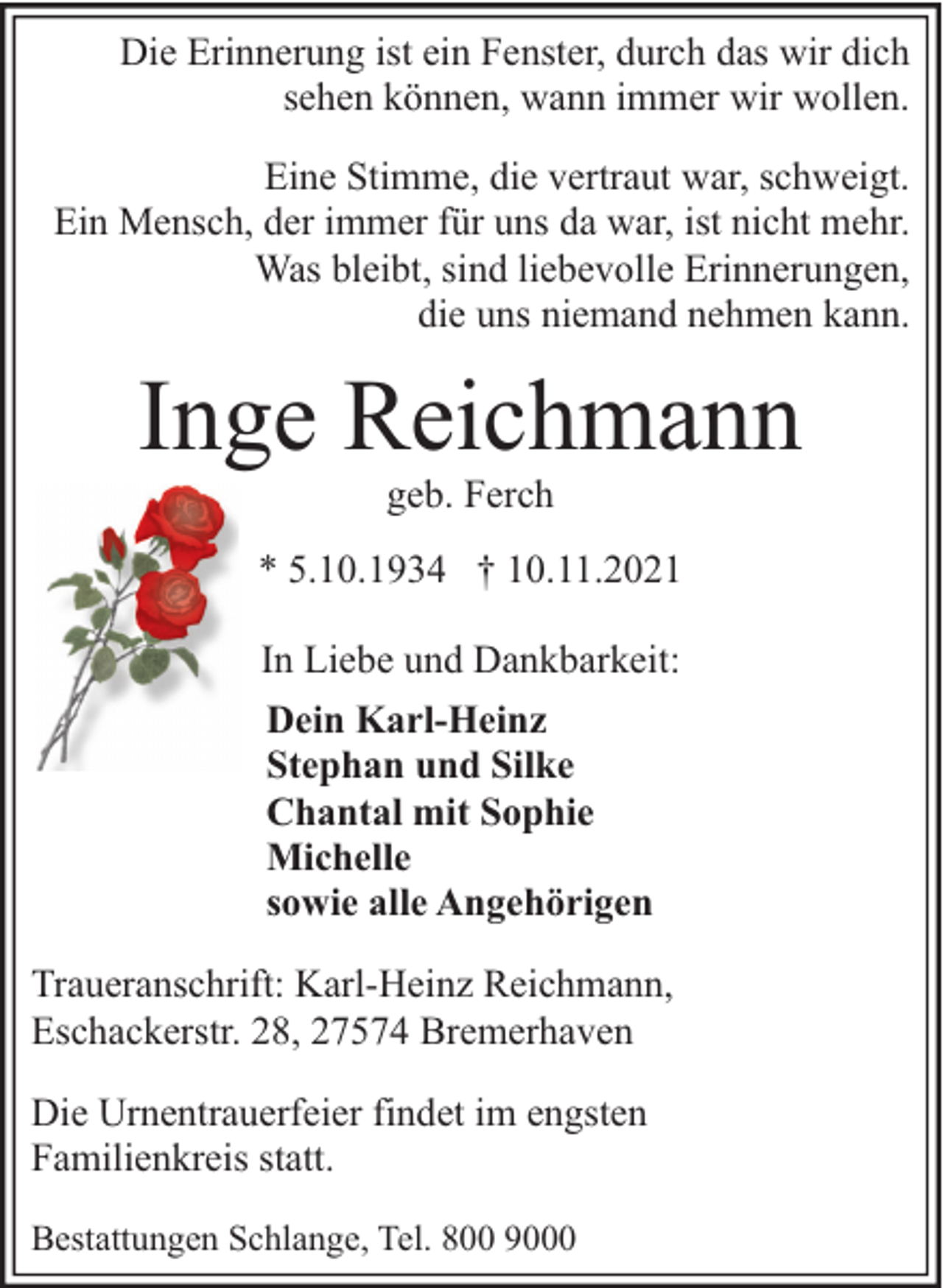 <p>Die Erinnerung ist ein Fenster, durch das wir dich<br />sehen können, wann immer wir wollen.<br />Eine Stimme, die vertraut war, schweigt.<br />Ein Mensch, der immer für uns da war, ist nicht mehr.<br />Was bleibt, sind liebevolle Erinnerungen,<br />die uns niemand nehmen kann.</p><p>Inge Reichmann<br />geb. Ferch</p><p>* 5.10.1934 † 10.11.2021<br />In Liebe und Dankbarkeit:<br />Dein Karl-Heinz<br />Stephan und Silke<br />Chantal mit Sophie<br />Michelle<br />sowie alle Angehörigen<br />Traueranschrift: Karl-Heinz Reichmann,<br />Eschackerstr. 28, 27574 Bremerhaven<br />Die Urnentrauerfeier findet im engsten<br />Familienkreis statt.<br />Bestattungen Schlange, Tel. 800 9000</p>