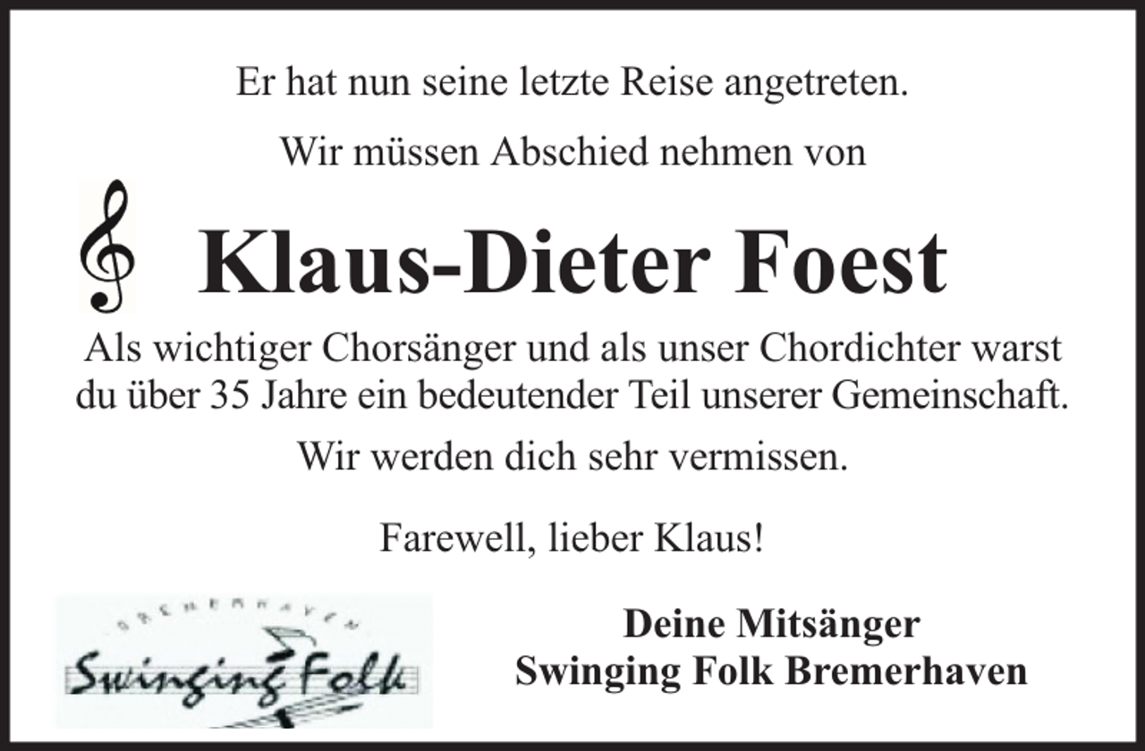 <p>Er hat nun seine letzte Reise angetreten.<br />Wir müssen Abschied nehmen von</p><p>Klaus-Dieter Foest</p><p>Als wichtiger Chorsänger und als unser Chordichter warst<br />du über 35 Jahre ein bedeutender Teil unserer Gemeinschaft.<br />Wir werden dich sehr vermissen.<br />Farewell, lieber Klaus!<br />Deine Mitsänger<br />Swinging Folk Bremerhaven</p>