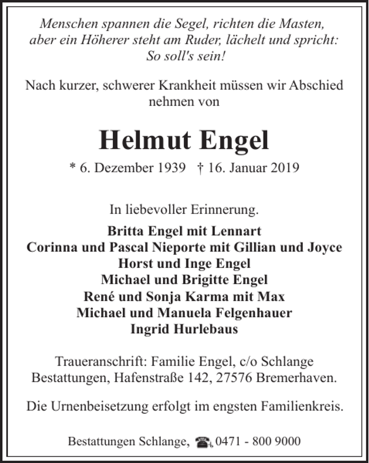 <p>Menschen spannen die Segel, richten die Masten,<br />aber ein Höherer steht am Ruder, lächelt und spricht:<br />So soll's sein!<br />Nach kurzer, schwerer Krankheit müssen wir Abschied<br />nehmen von</p><p>Helmut Engel<br />* 6. Dezember 1939 † 16. Januar 2019<br />In liebevoller Erinnerung.<br />Britta Engel mit Lennart<br />Corinna und Pascal Nieporte mit Gillian und Joyce<br />Horst und Inge Engel<br />Michael und Brigitte Engel<br />René und Sonja Karma mit Max<br />Michael und Manuela Felgenhauer<br />Ingrid Hurlebaus<br />Traueranschrift: Familie Engel, c/o Schlange<br />Bestattungen, Hafenstraße 142, 27576 Bremerhaven.<br />Die Urnenbeisetzung erfolgt im engsten Familienkreis.<br />Bestattungen Schlange,</p><p>0471 - 800 9000</p>