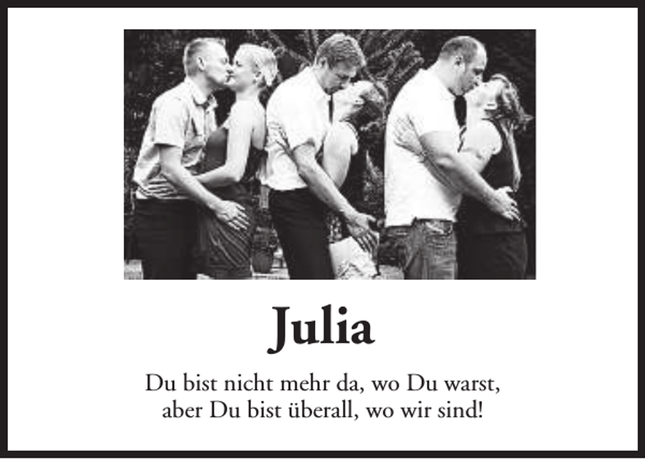 <p>Julia<br />Du bist nicht mehr da, wo Du warst,<br />aber Du bist überall, wo wir sind!</p>