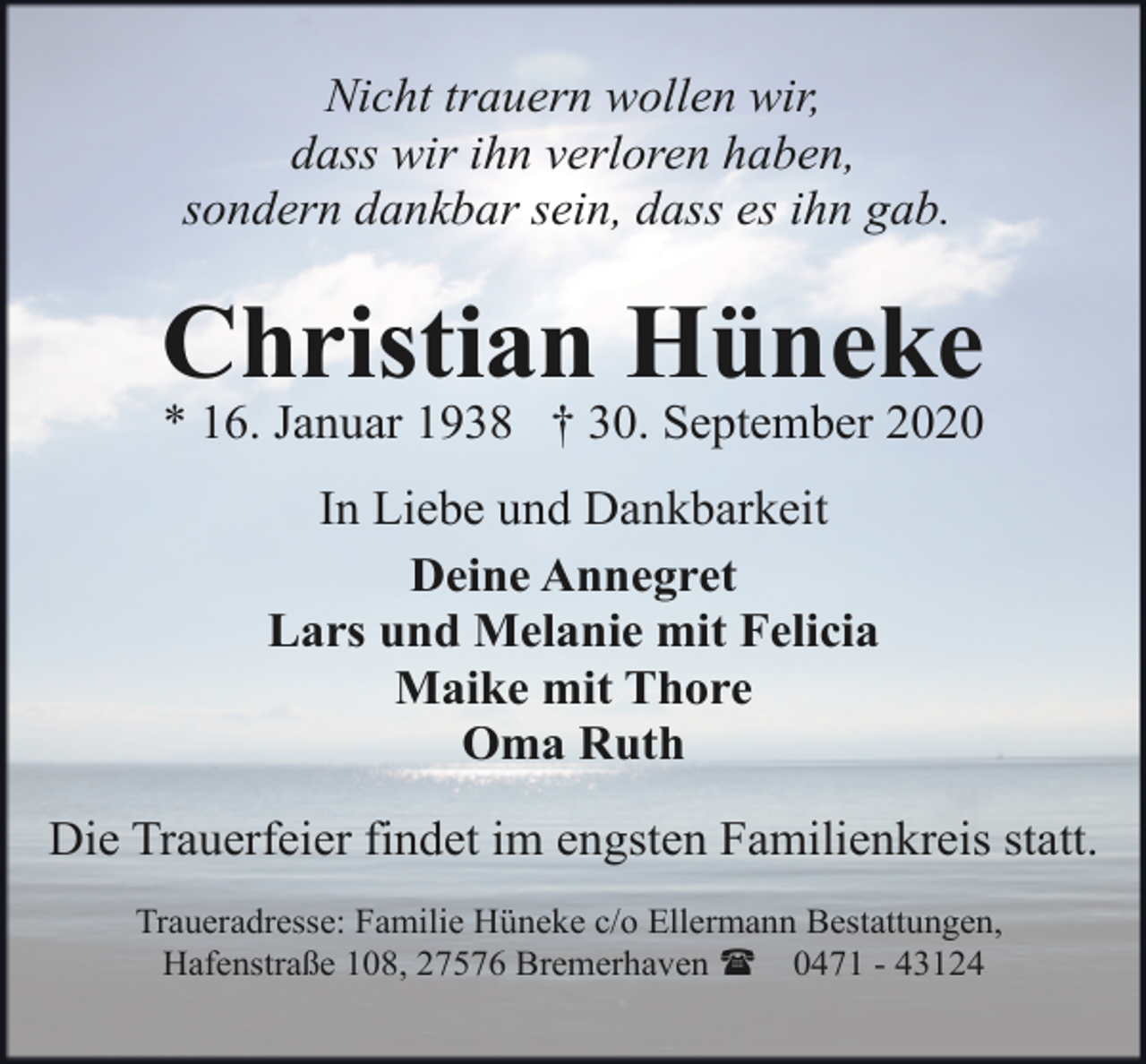 <p>Nicht trauern wollen wir,<br />dass wir ihn verloren haben,<br />sondern dankbar sein, dass es ihn gab.</p><p>Christian Hüneke<br />* 16. Januar 1938 † 30. September 2020<br />In Liebe und Dankbarkeit<br />Deine Annegret<br />Lars und Melanie mit Felicia<br />Maike mit Thore<br />Oma Ruth<br />Die Trauerfeier findet im engsten Familienkreis statt.<br />Traueradresse: Familie Hüneke c/o Ellermann Bestattungen,<br />Hafenstraße 108, 27576 Bremerhaven ( 0471 - 43124</p>