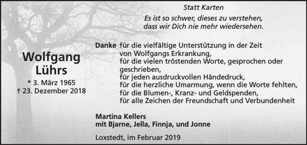 <p>Statt Karten<br />Es ist so schwer, dieses zu verstehen,<br />dass wir Dich nie mehr wiedersehen.</p><p>Wolfgang<br />Lührs</p><p>* 3. März 1965<br />† 23. Dezember 2018</p><p>Danke für die vielfältige Unterstützung in der Zeit<br />von Wolfgangs Erkrankung,<br />für die vielen tröstenden Worte, gesprochen oder<br />geschrieben,<br />für jeden ausdruckvollen Händedruck,<br />für die herzliche Umarmung, wenn die Worte fehlten,<br />für die Blumen-, Kranz- und Geldspenden,<br />für alle Zeichen der Freundschaft und Verbundenheit<br />Martina Kellers<br />mit Bjarne, Jella, Finnja, und Jonne<br />Loxstedt, im Februar 2019</p>