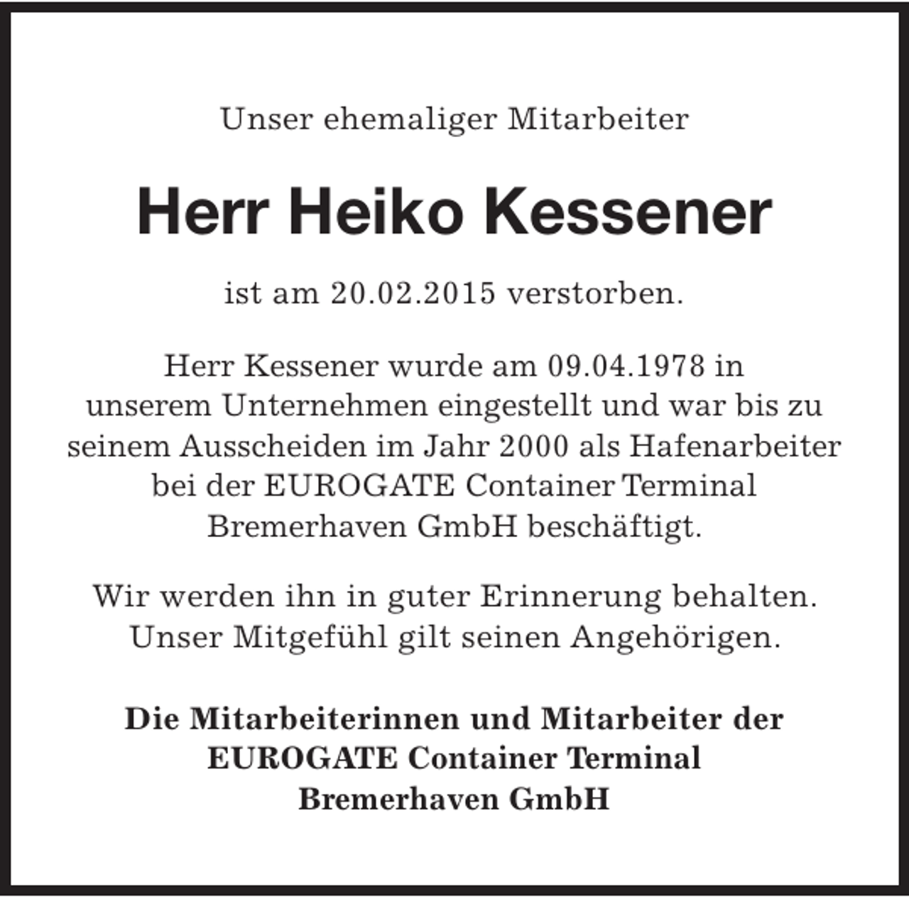 <p>Unser ehemaliger Mitarbeiter</p><p>Herr Heiko Kessener<br />ist am 20.02.2015 verstorben.<br />Herr Kessener wurde am 09.04.1978 in<br />unserem Unternehmen eingestellt und war bis zu<br />seinem Ausscheiden im Jahr 2000 als Hafenarbeiter<br />bei der EUROGATE Container Terminal<br />Bremerhaven GmbH beschäftigt.<br />Wir werden ihn in guter Erinnerung behalten.<br />Unser Mitgefühl gilt seinen Angehörigen.<br />Die Mitarbeiterinnen und Mitarbeiter der<br />EUROGATE Container Terminal<br />Bremerhaven GmbH</p>