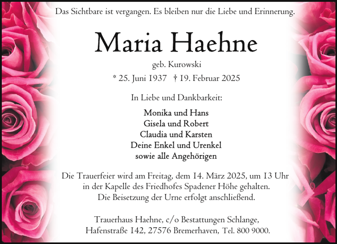 <p>Das Sichtbare ist vergangen. Es bleiben nur die Liebe und Erinnerung.</p>
<p>geb. Kurowski<br />* 25. Juni 1937 † 19. Februar 2025<br />In Liebe und Dankbarkeit:</p>
<p>Die Trauerfeier wird am Freitag, dem 14. März 2025, um 13 Uhr<br />in der Kapelle des Friedhofes Spadener Höhe gehalten.<br />Die Beisetzung der Urne erfolgt anschließend.<br />Trauerhaus Haehne, c/o Bestattungen Schlange,<br />Hafenstraße 142, 27576 Bremerhaven, Tel. 800 9000.</p>