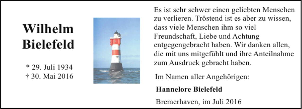 <p>Wilhelm<br />Bielefeld<br />* 29. Juli 1934<br />† 30. Mai 2016</p><p>Es ist sehr schwer einen geliebten Menschen<br />zu verlieren. Tröstend ist es aber zu wissen,<br />dass viele Menschen ihm so viel<br />Freundschaft, Liebe und Achtung<br />entgegengebracht haben. Wir danken allen,<br />die mit uns mitgefühlt und ihre Anteilnahme<br />zum Ausdruck gebracht haben.<br />Im Namen aller Angehörigen:<br />Hannelore Bielefeld</p><p>Bremerhaven, im Juli 2016</p>