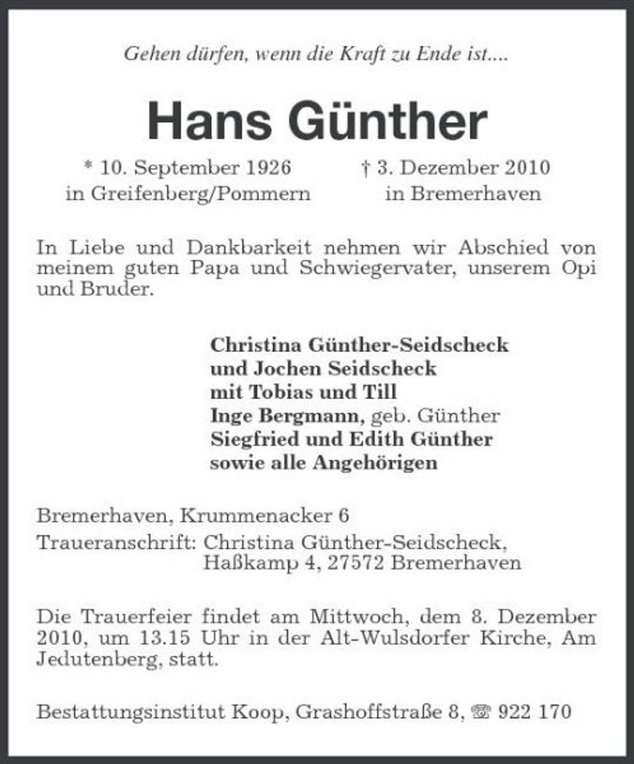 <p>Gehen dürfen, wenn die Kraft zu Ende ist....<br />Hans Günther<br />* 10. September 1926 † 3. Dezember 2010<br />in Greifenberg/Pommern in Bremerhaven<br />In Liebe und Dankbarkeit nehmen wir Abschied von meinem guten Papa und Schwiegervater, unserem Opi und Bruder.<br />Christina Günther-Seidscheck<br />und Jochen Seidscheck<br />mit Tobias und Till<br />Inge Bergmann, geb. Günther<br />Siegfried und Edith Günther<br />sowie alle Angehörigen<br />Bremerhaven, Krummenacker 6<br />Traueranschrift: Christina Günther-Seidscheck,<br />Haßkamp 4, 27572 Bremerhaven<br />Die Trauerfeier findet am Mittwoch, dem 8. Dezember 2010, um 13.15 Uhr in der Alt-Wulsdorfer Kirche, Am Jedutenberg, statt.<br />Bestattungsinstitut Koop, Grashoffstraße 8, T 922 170</p>