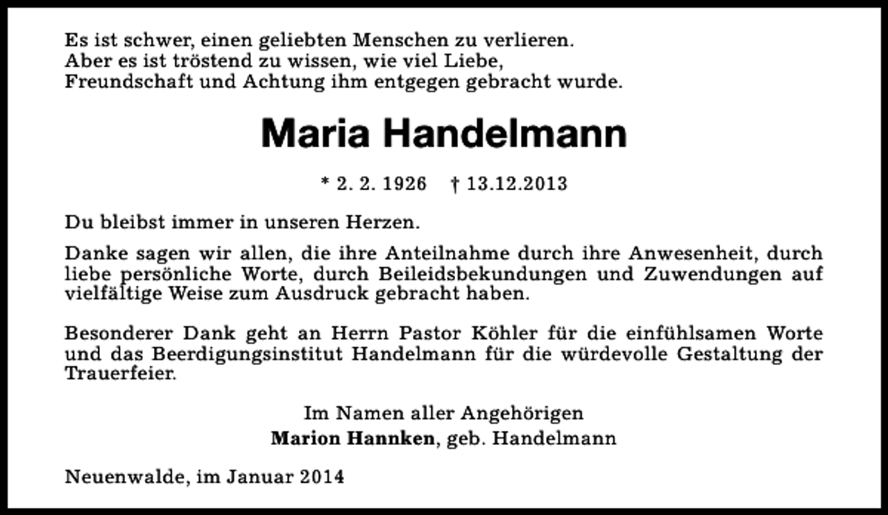 <p>Es ist schwer, einen geliebten Menschen zu verlieren.<br />Aber es ist tröstend zu wissen, wie viel Liebe,<br />Freundschaft und Achtung ihm entgegen gebracht wurde.</p><p>Maria Handelmann<br />* 2. 2. 1926</p><p>† 13.12.2013</p><p>Du bleibst immer in unseren Herzen.<br />Danke sagen wir allen, die ihre Anteilnahme durch ihre Anwesenheit, durch<br />liebe persönliche Worte, durch Beileidsbekundungen und Zuwendungen auf<br />vielfältige Weise zum Ausdruck gebracht haben.<br />Besonderer Dank geht an Herrn Pastor Köhler für die einfühlsamen Worte<br />und das Beerdigungsinstitut Handelmann für die würdevolle Gestaltung der<br />Trauerfeier.<br />Im Namen aller Angehörigen<br />Marion Hannken, geb. Handelmann<br />Neuenwalde, im Januar 2014</p>