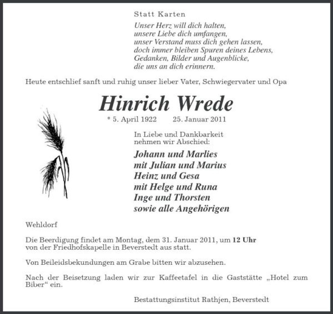 <p>S t a t t Karte n</p><p>Unser Herz will dich halten, unsere Liebe dich umfangen, unser Verstand muss dich gehen lassen, doch immer bleiben Spuren deines Lebens, Gedanken, Bilder und Augenblicke, die uns an dich erinnern.<br />Heute entschlief sanft und ruhig unser lieber Vater, Schwiegervater und Opa</p><p>Hinrich Wrede<br />* 5. April 1925. Januar 2011 In Liebe und Dankbarkeit nehmen wir Abschied:</p><p>Johann und Marlies mit Julian und Marius Heinz und Gesa mit Helge und Runa Inge und Thorsten sowie alle Angehörigen<br />Wehldorf Die Beerdigung findet am Montag, dem 31. Januar 2011, um 12 Uhr von der Friedhofskapelle in Beverstedt aus statt. Von Beileidsbekundungen am Grabe bitten wir abzusehen. Nach der Beisetzung laden wir zur Kaffeetafel in die Gaststätte „Hotel zum Biber“ ein. Bestattungsinstitut Rathjen, Beverstedt</p>