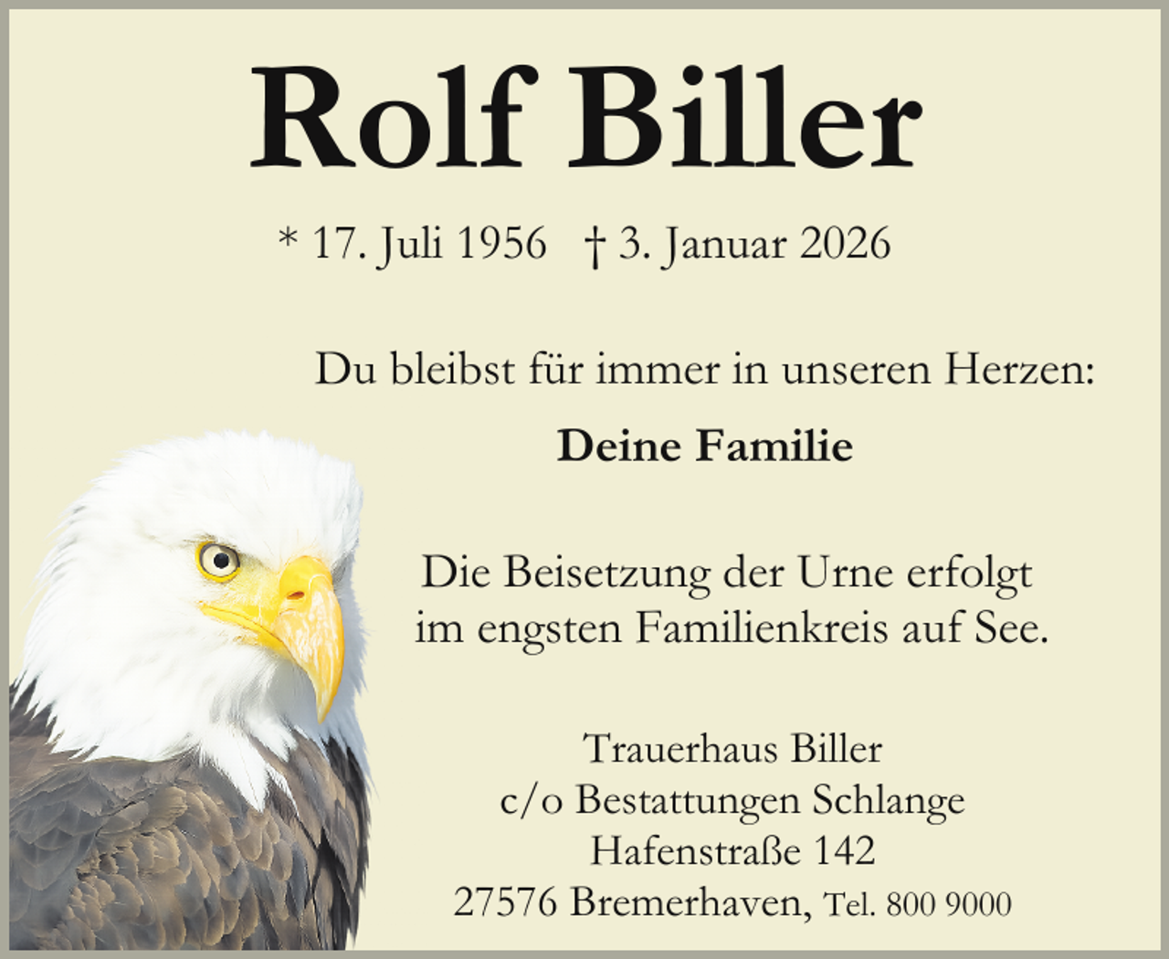<p>Rolf Biller<br />* 17. Juli 1956 † 3. Januar 2026</p><p>Du bleeibst für immer in unseren Herzen:<br />Deine Familie<br />Die Beisetzung der Urne erfolgt<br />D<br />m engsten Familienkreis auf See.<br />im<br />Trauerhaus Biller<br />c/o Bestattungen Schlange<br />Hafenstraße 147576 Bremerhaven, Tel. 800 9000</p>