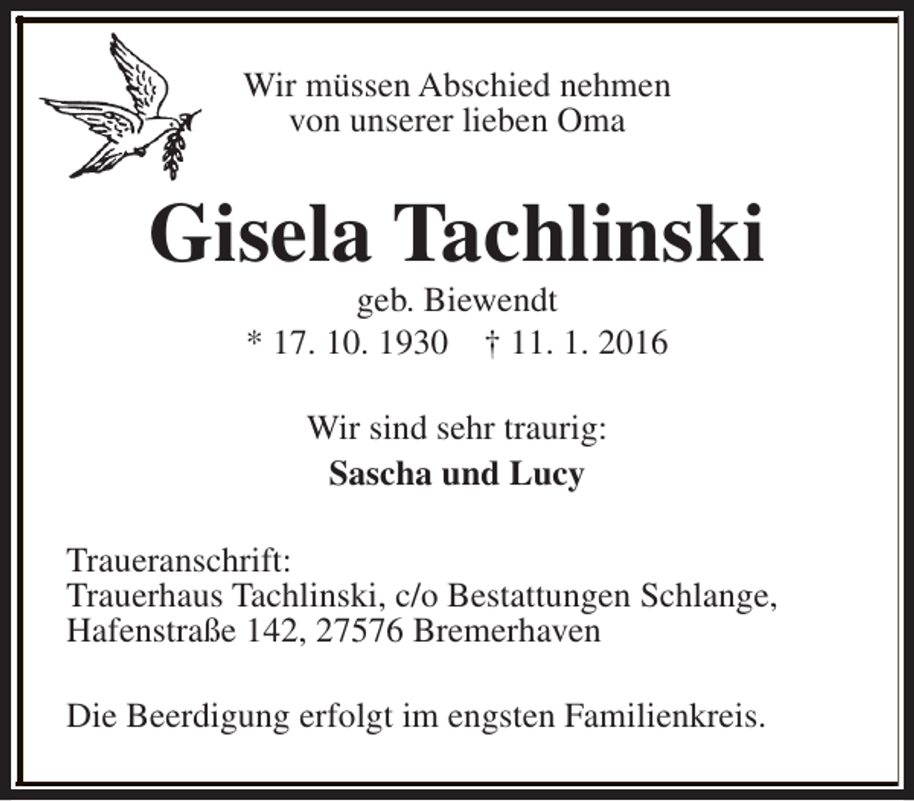 <p>Wir müssen Abschied nehmen<br />von unserer lieben Oma</p><p>Gisela Tachlinski<br />geb. Biewendt<br />* 17. 10. 1930 † 11. 1. 2016<br />Wir sind sehr traurig:<br />Sascha und Lucy<br />Traueranschrift:<br />Trauerhaus Tachlinski, c/o Bestattungen Schlange,<br />Hafenstraße 142, 27576 Bremerhaven<br />Die Beerdigung erfolgt im engsten Familienkreis.</p>