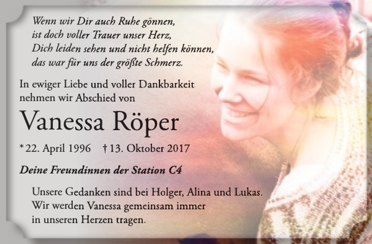 <p>Wenn wir Dir auch Ruhe gönnen,<br />ist doch voller Trauer unser Herz,<br />Dich leiden sehen und nicht helfen können,<br />das war für uns der größte Schmerz.<br />In ewiger Liebe und voller Dankbarkeit<br />nehmen wir Abschied von</p><p>Vanessa Röper<br />* 22. April 1996</p><p>† 13. Oktober 2017</p><p>Deine Freundinnen der Station C4<br />Unsere Gedanken sind bei Holger, Alina und Lukas.<br />Wir werden Vanessa gemeinsam immer<br />in unseren Herzen tragen.</p>