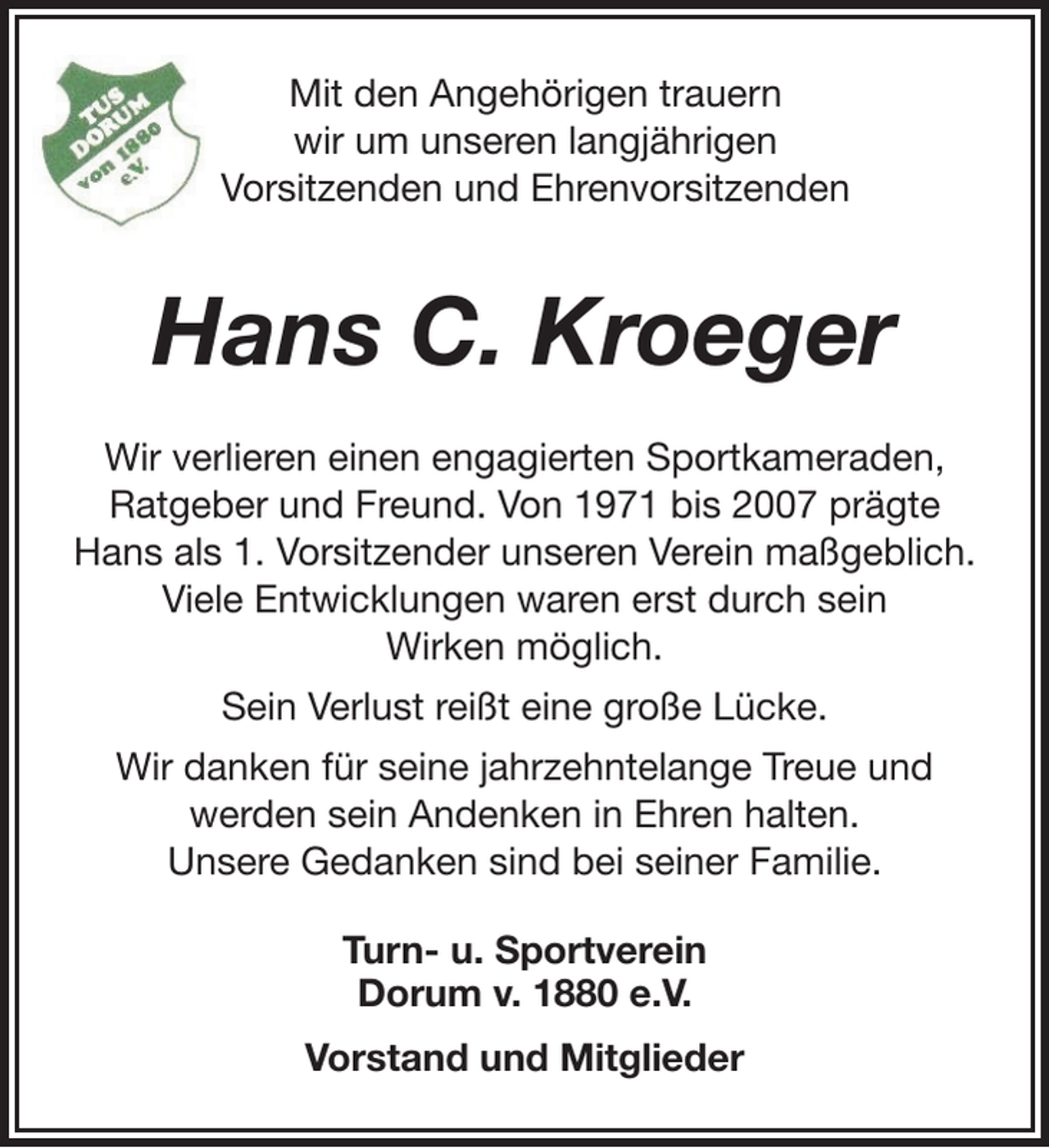 <p>Mit den Angehörigen trauern<br />wir um unseren langjährigen<br />Vorsitzenden und Ehrenvorsitzenden</p><p>Hans C. Kroeger<br />Wir verlieren einen engagierten Sportkameraden,<br />Ratgeber und Freund. Von 1971 bis 2007 prägte<br />Hans als 1. Vorsitzender unseren Verein maßgeblich.<br />Viele Entwicklungen waren erst durch sein<br />Wirken möglich.<br />Sein Verlust reißt eine große Lücke.<br />Wir danken für seine jahrzehntelange Treue und<br />werden sein Andenken in Ehren halten.<br />Unsere Gedanken sind bei seiner Familie.<br />Turn- u. Sportverein<br />Dorum v. 1880 e.V.<br />Vorstand und Mitglieder</p>