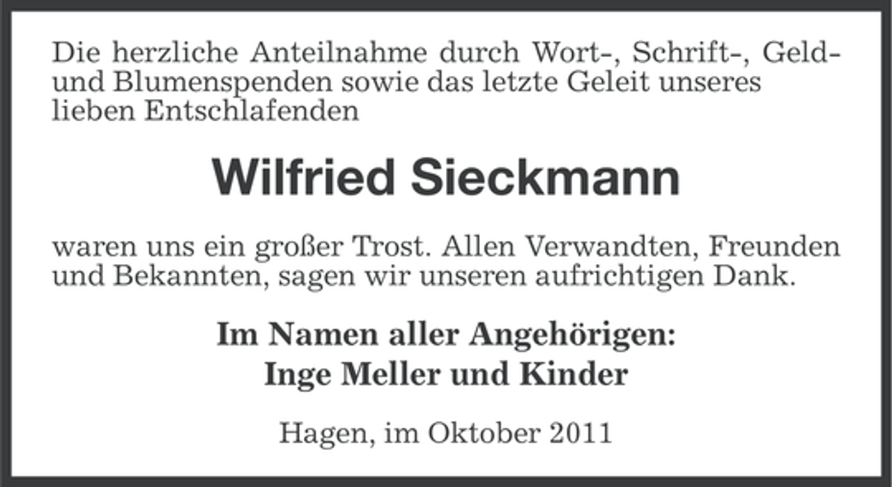 <p>Die herzliche Anteilnahme durch Wort-, Schrift-, Geldund Blumenspenden sowie das letzte Geleit unseres<br />lieben Entschlafenden</p><p>Wilfried Sieckmann<br />waren uns ein großer Trost. Allen Verwandten, Freunden<br />und Bekannten, sagen wir unseren aufrichtigen Dank.</p><p>Im Namen aller Angehörigen:<br />Inge Meller und Kinder<br />Hagen, im Oktober 2011</p>