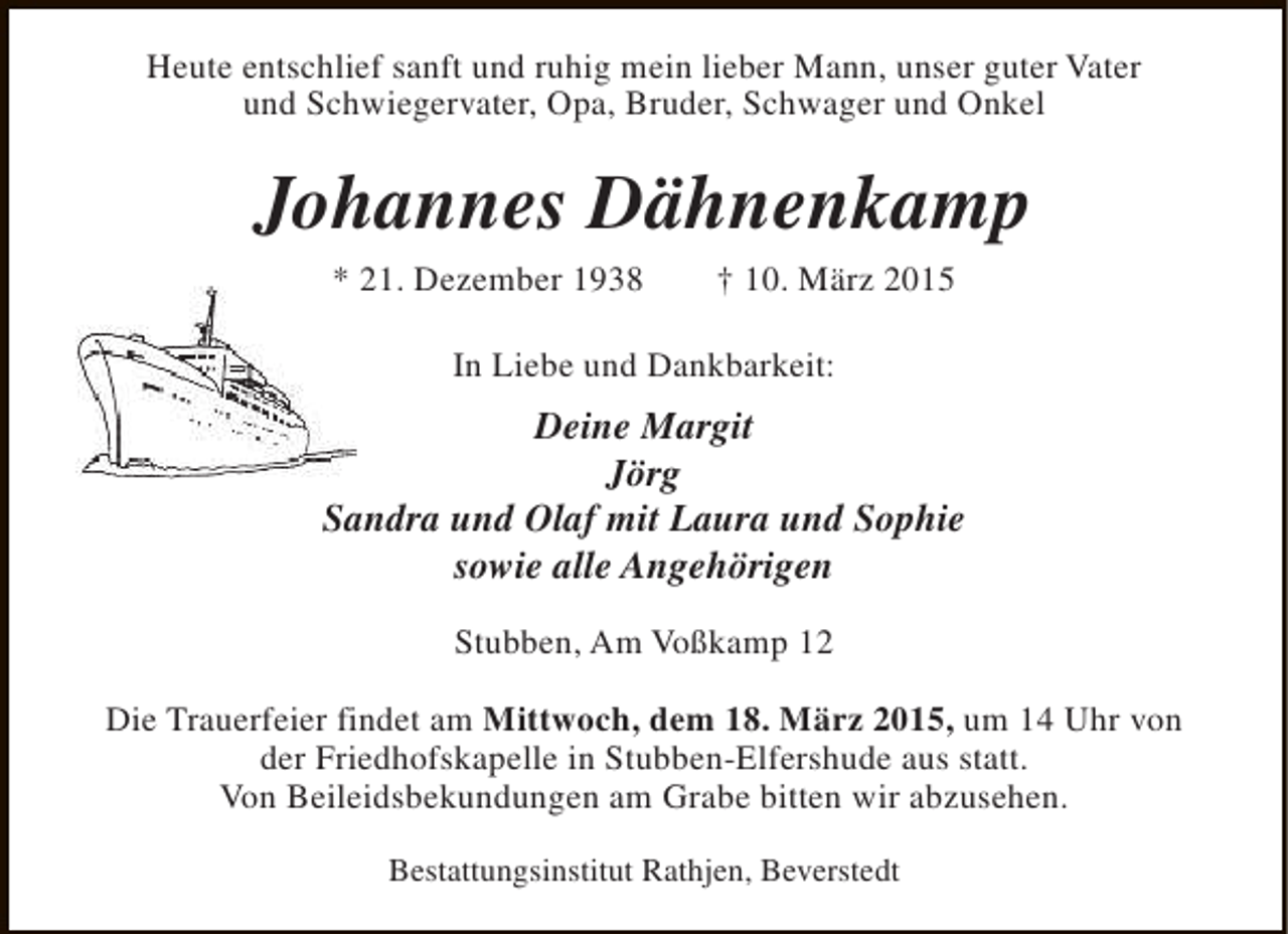 <p>Heute entschlief sanft und ruhig mein lieber Mann, unser guter Vater<br />und Schwiegervater, Opa, Bruder, Schwager und Onkel</p><p>Johannes Dähnenkamp<br />* 21. Dezember 1938</p><p>† 10. März 2015</p><p>In Liebe und Dankbarkeit:</p><p>Deine Margit<br />Jörg<br />Sandra und Olaf mit Laura und Sophie<br />sowie alle Angehörigen<br />Stubben, Am Voßkamp 12<br />Die Trauerfeier findet am Mittwoch, dem 18. März 2015, um 14 Uhr von<br />der Friedhofskapelle in Stubben-Elfershude aus statt.<br />Von Beileidsbekundungen am Grabe bitten wir abzusehen.<br />Bestattungsinstitut Rathjen, Beverstedt</p>