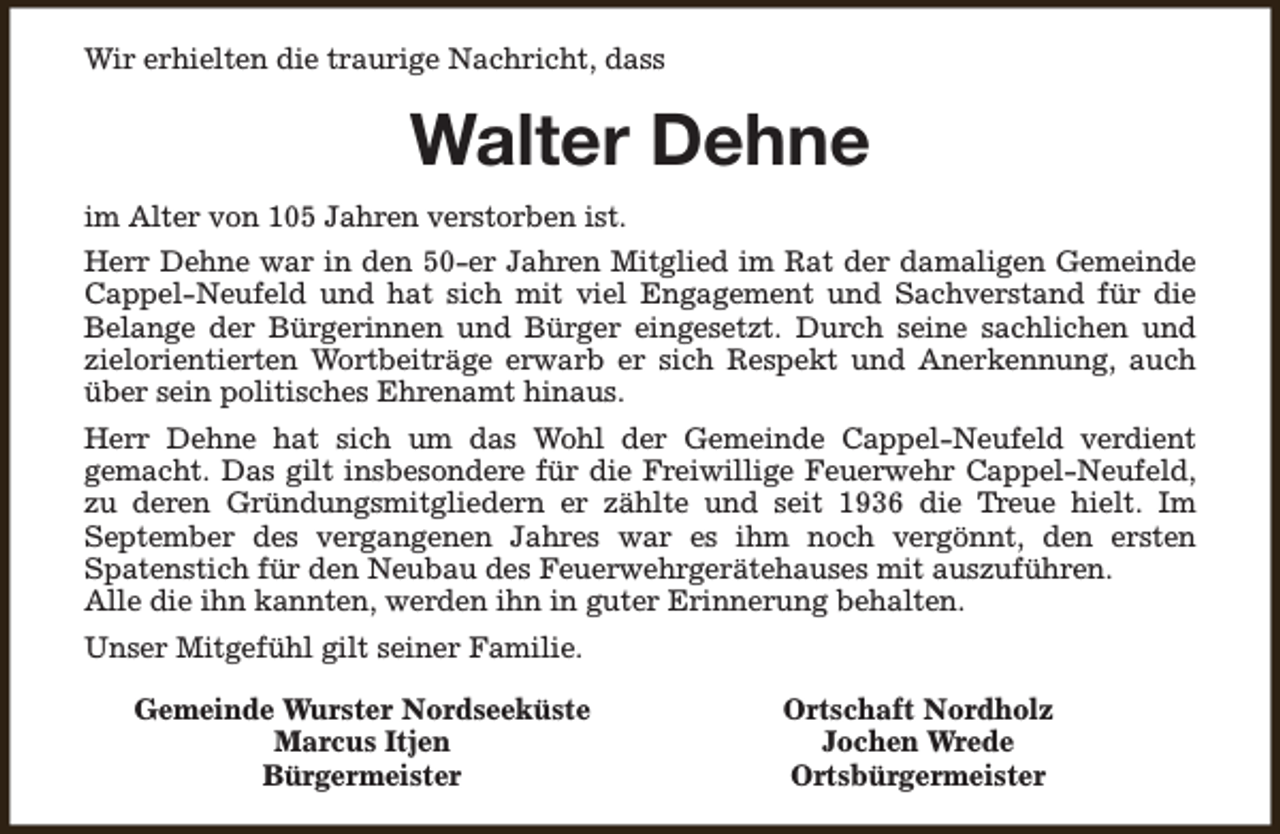 <p>Wir erhielten die traurige Nachricht, dass</p><p>Walter Dehne<br />im Alter von 105 Jahren verstorben ist.<br />Herr Dehne war in den 50-er Jahren Mitglied im Rat der damaligen Gemeinde<br />Cappel-Neufeld und hat sich mit viel Engagement und Sachverstand für die<br />Belange der Bürgerinnen und Bürger eingesetzt. Durch seine sachlichen und<br />zielorientierten Wortbeiträge erwarb er sich Respekt und Anerkennung, auch<br />über sein politisches Ehrenamt hinaus.<br />Herr Dehne hat sich um das Wohl der Gemeinde Cappel-Neufeld verdient<br />gemacht. Das gilt insbesondere für die Freiwillige Feuerwehr Cappel-Neufeld,<br />zu deren Gründungsmitgliedern er zählte und seit 1936 die Treue hielt. Im<br />September des vergangenen Jahres war es ihm noch vergönnt, den ersten<br />Spatenstich für den Neubau des Feuerwehrgerätehauses mit auszuführen.<br />Alle die ihn kannten, werden ihn in guter Erinnerung behalten.<br />Unser Mitgefühl gilt seiner Familie.<br />Gemeinde Wurster Nordseeküste<br />Marcus Itjen<br />Bürgermeister</p><p>Ortschaft Nordholz<br />Jochen Wrede<br />Ortsbürgermeister</p>