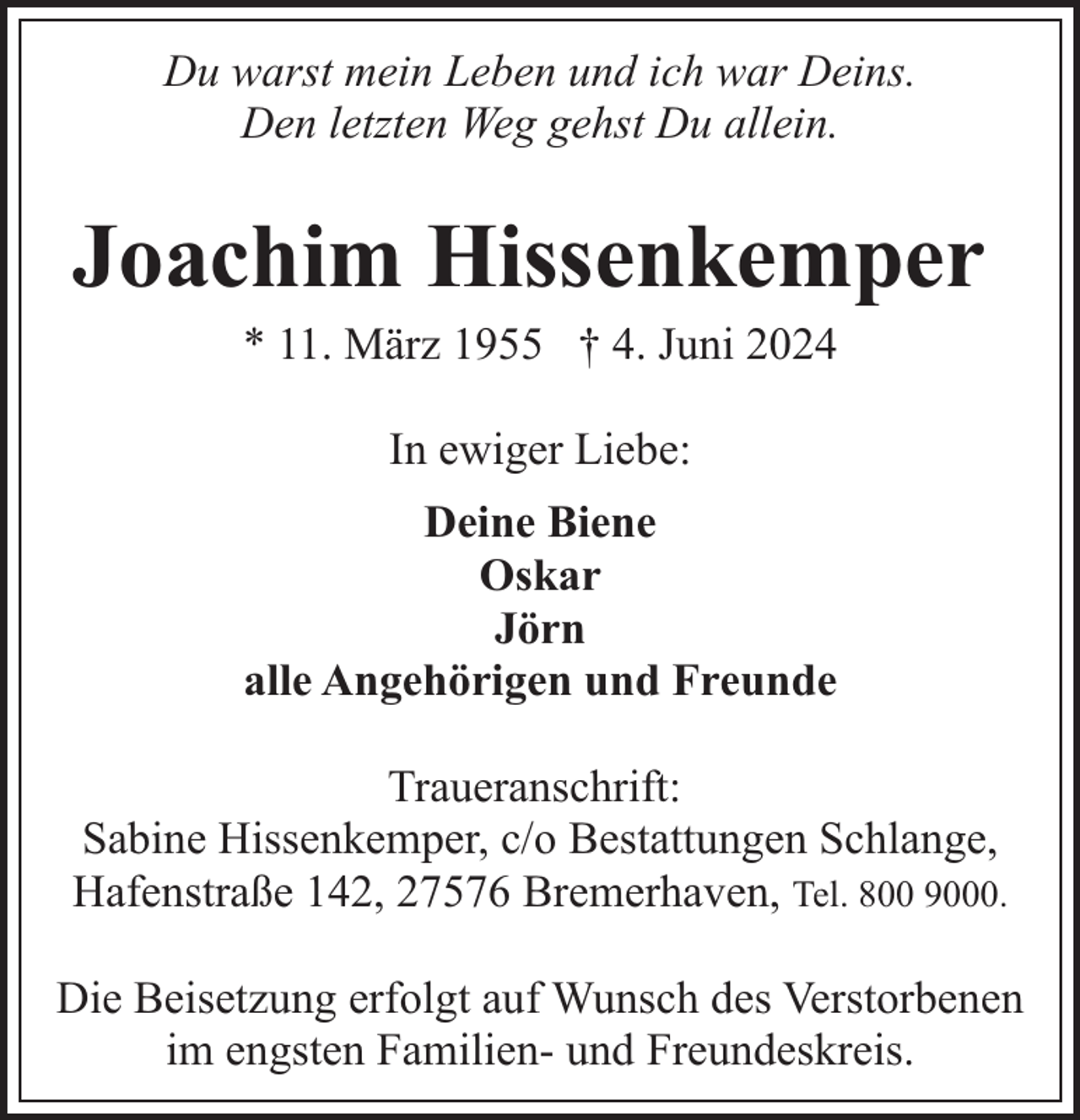 <p>Du warst mein Leben und ich war Deins.<br />Den letzten Weg gehst Du allein.</p><p>Joachim Hissenkemper<br />* 11. März 1955 † 4. Juni 2024<br />In ewiger Liebe:<br />Deine Biene<br />Oskar<br />Jörn<br />alle Angehörigen und Freunde<br />Traueranschrift:<br />Sabine Hissenkemper, c/o Bestattungen Schlange,<br />Hafenstraße 142, 27576 Bremerhaven, Tel. 800 9000.<br />Die Beisetzung erfolgt auf Wunsch des Verstorbenen<br />im engsten Familien- und Freundeskreis.</p>